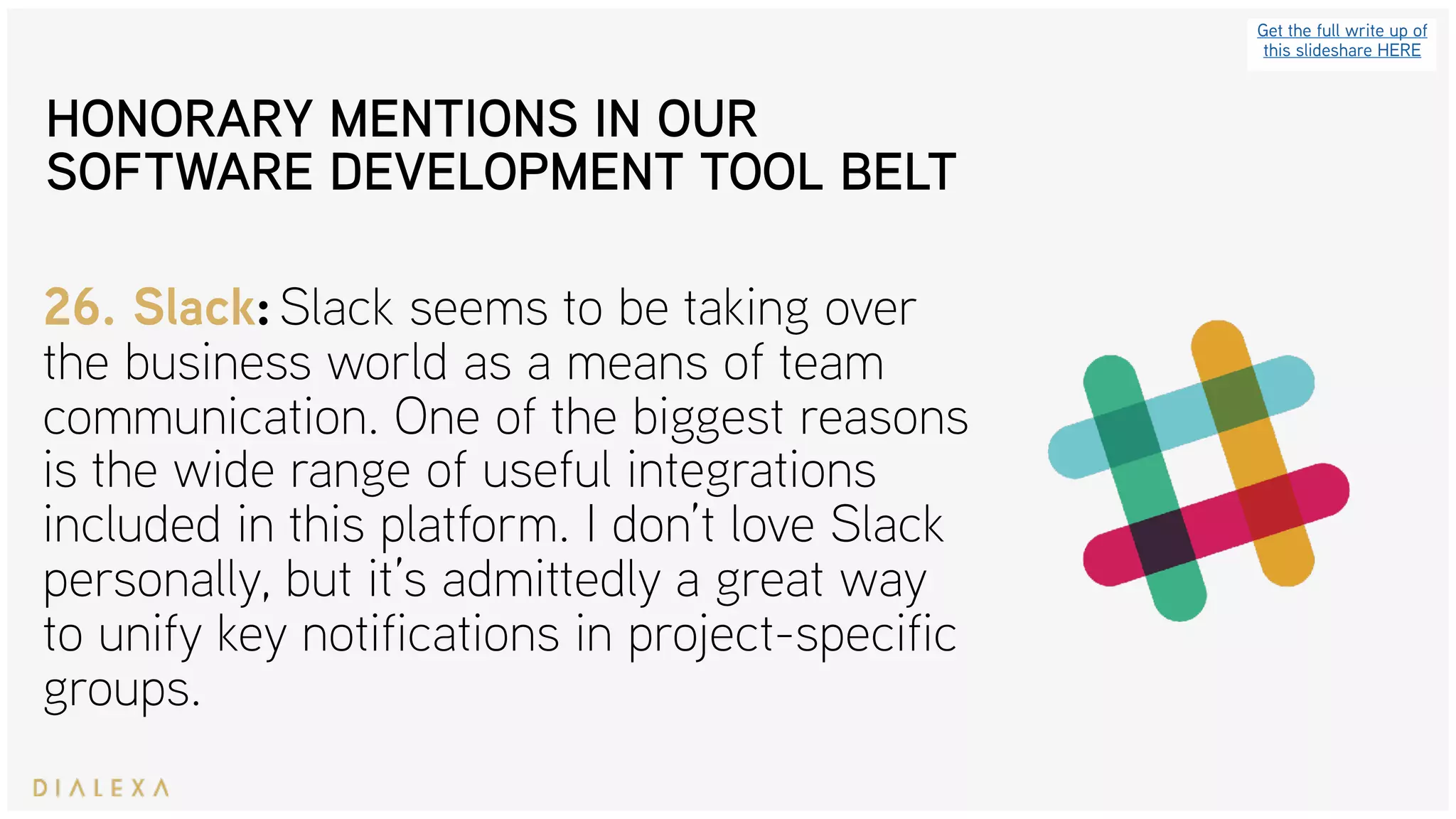 Get the full write up of
this slideshare HERE
26. Slack: Slack seems to be taking over
the business world as a means of team
communication. One of the biggest reasons
is the wide range of useful integrations
included in this platform. I don’t love Slack
personally, but it’s admittedly a great way
to unify key notifications in project-specific
groups.
HONORARY MENTIONS IN OUR
SOFTWARE DEVELOPMENT TOOL BELT
 