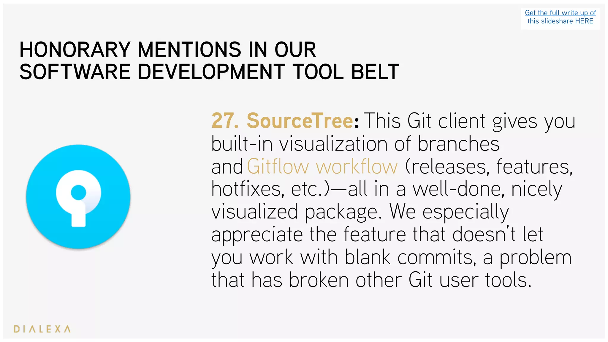 Get the full write up of
this slideshare HERE
27. SourceTree: This Git client gives you
built-in visualization of branches
and Gitflow workflow (releases, features,
hotfixes, etc.)—all in a well-done, nicely
visualized package. We especially
appreciate the feature that doesn’t let
you work with blank commits, a problem
that has broken other Git user tools.
HONORARY MENTIONS IN OUR
SOFTWARE DEVELOPMENT TOOL BELT
 