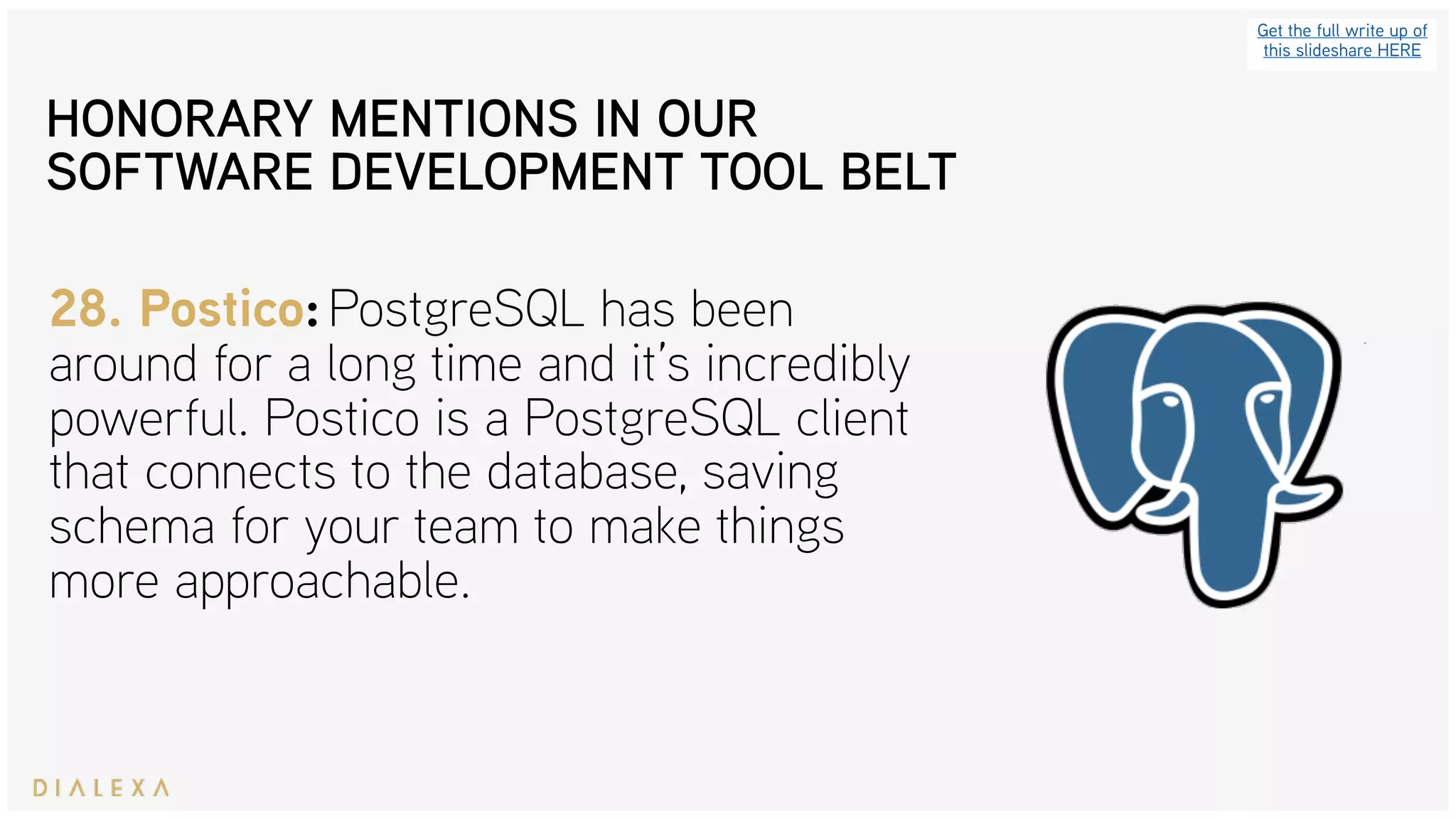 Get the full write up of
this slideshare HERE
28. Postico: PostgreSQL has been
around for a long time and it’s incredibly
powerful. Postico is a PostgreSQL client
that connects to the database, saving
schema for your team to make things
more approachable.
HONORARY MENTIONS IN OUR
SOFTWARE DEVELOPMENT TOOL BELT
 