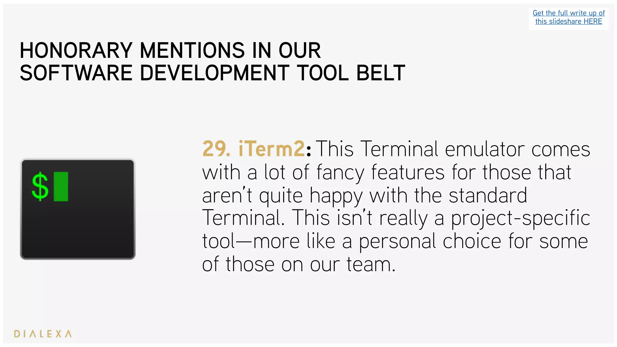 Get the full write up of
this slideshare HERE
29. iTerm2: This Terminal emulator comes
with a lot of fancy features for those that
aren’t quite happy with the standard
Terminal. This isn’t really a project-specific
tool—more like a personal choice for some
of those on our team.
HONORARY MENTIONS IN OUR
SOFTWARE DEVELOPMENT TOOL BELT
 