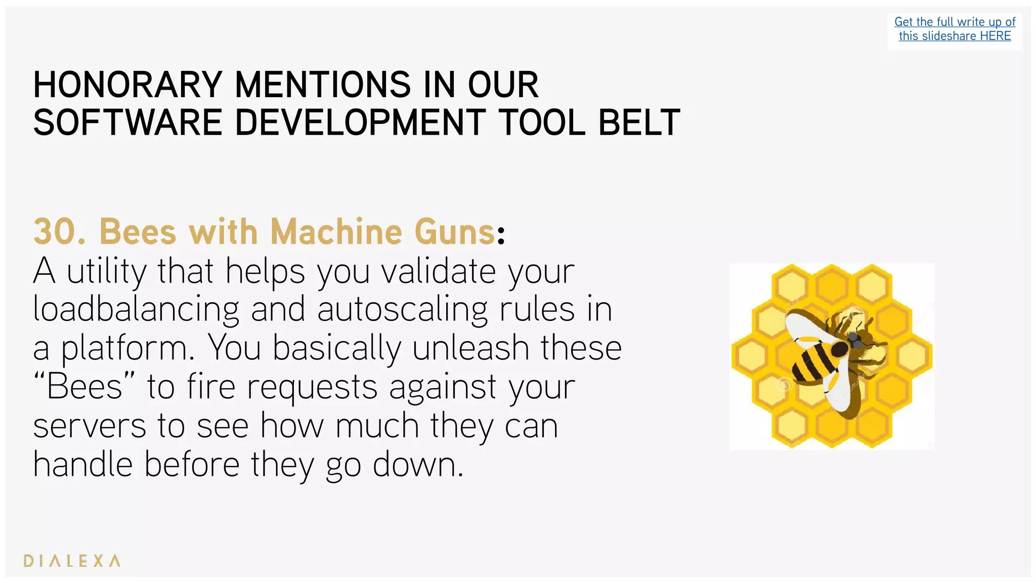 Get the full write up of
this slideshare HERE
30. Bees with Machine Guns: 
A utility that helps you validate your
loadbalancing and autoscaling rules in
a platform. You basically unleash these
“Bees” to fire requests against your
servers to see how much they can
handle before they go down.
HONORARY MENTIONS IN OUR
SOFTWARE DEVELOPMENT TOOL BELT
 