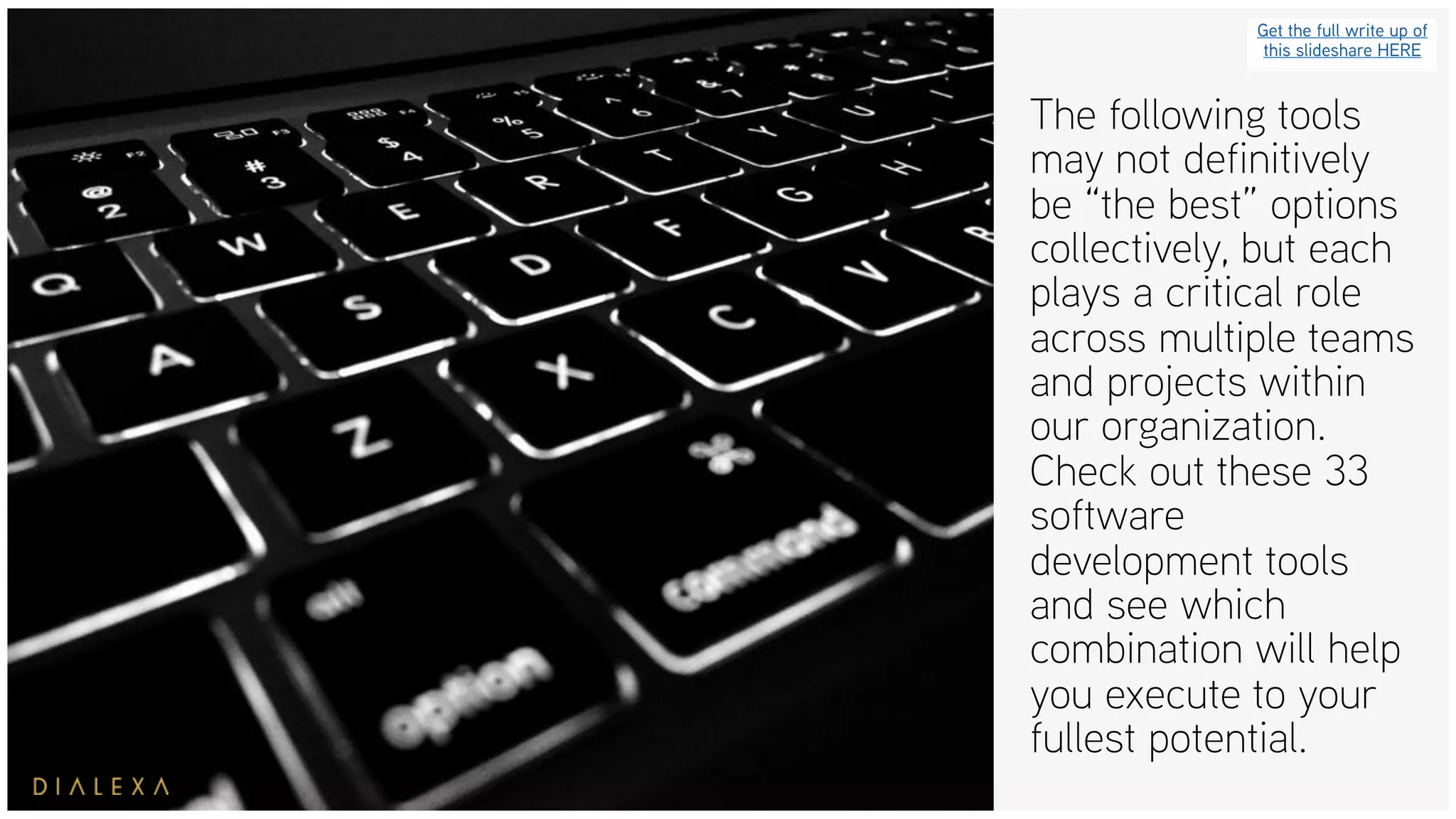 The following tools
may not definitively
be “the best” options
collectively, but each
plays a critical role
across multiple teams
and projects within
our organization.
Check out these 33
software
development tools
and see which
combination will help
you execute to your
fullest potential.
Get the full write up of
this slideshare HERE
 
