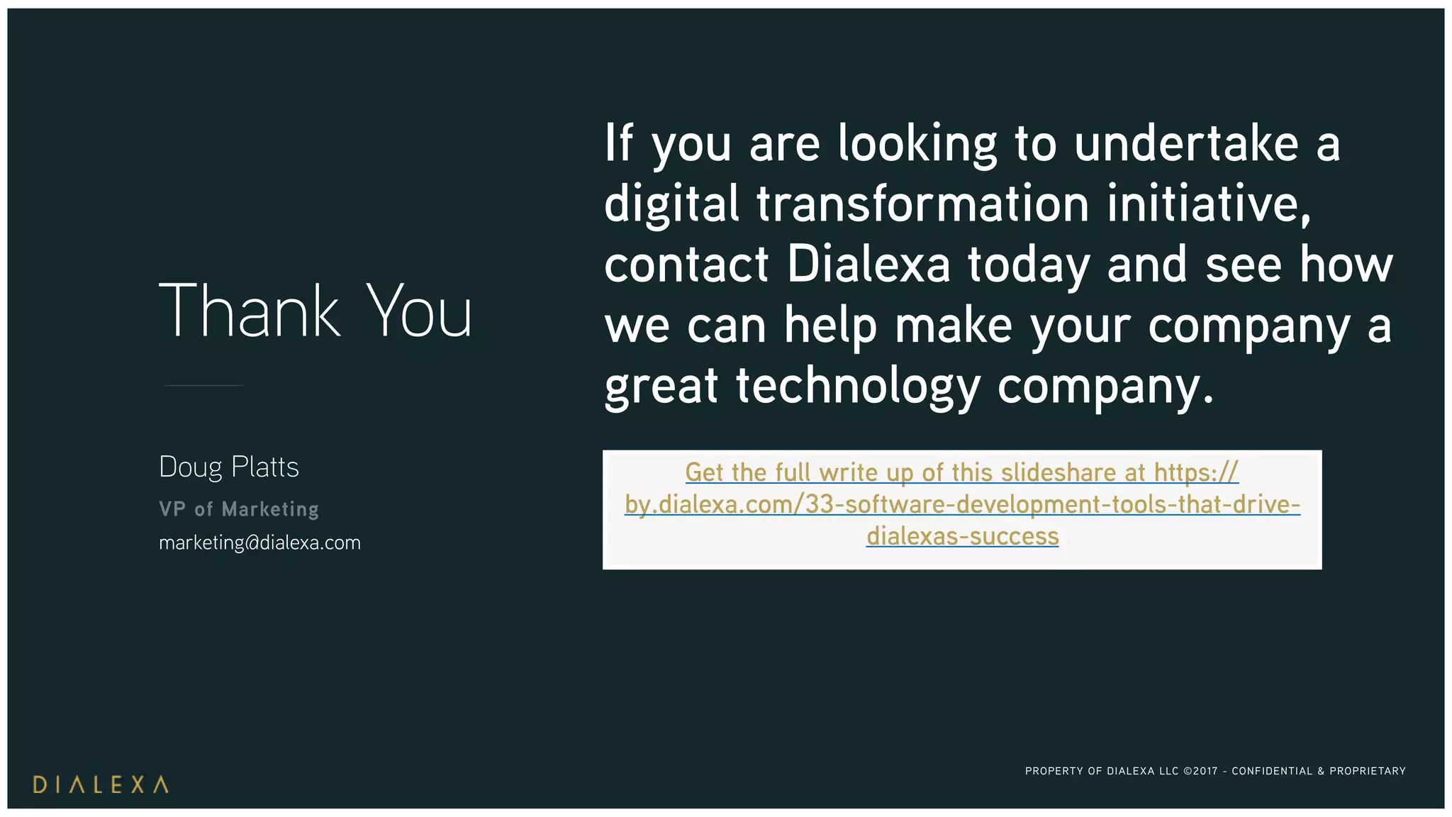 PROPERTY OF DIALEXA LLC ©2017 - CONFIDENTIAL & PROPRIETARY
Thank You
Doug Platts
VP of Marketing
marketing@dialexa.com
If you are looking to undertake a
digital transformation initiative,
contact Dialexa today and see how
we can help make your company a
great technology company.
Get the full write up of this slideshare at https://
by.dialexa.com/33-software-development-tools-that-drive-
dialexas-success
 