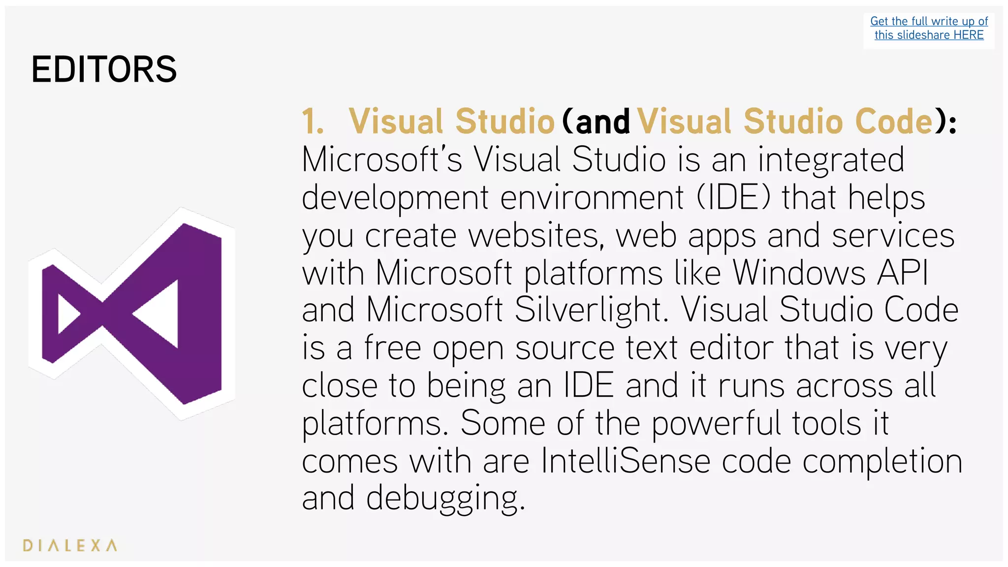 EDITORS
Get the full write up of
this slideshare HERE
1. Visual Studio (and Visual Studio Code): 
Microsoft’s Visual Studio is an integrated
development environment (IDE) that helps
you create websites, web apps and services
with Microsoft platforms like Windows API
and Microsoft Silverlight. Visual Studio Code
is a free open source text editor that is very
close to being an IDE and it runs across all
platforms. Some of the powerful tools it
comes with are IntelliSense code completion
and debugging.
 