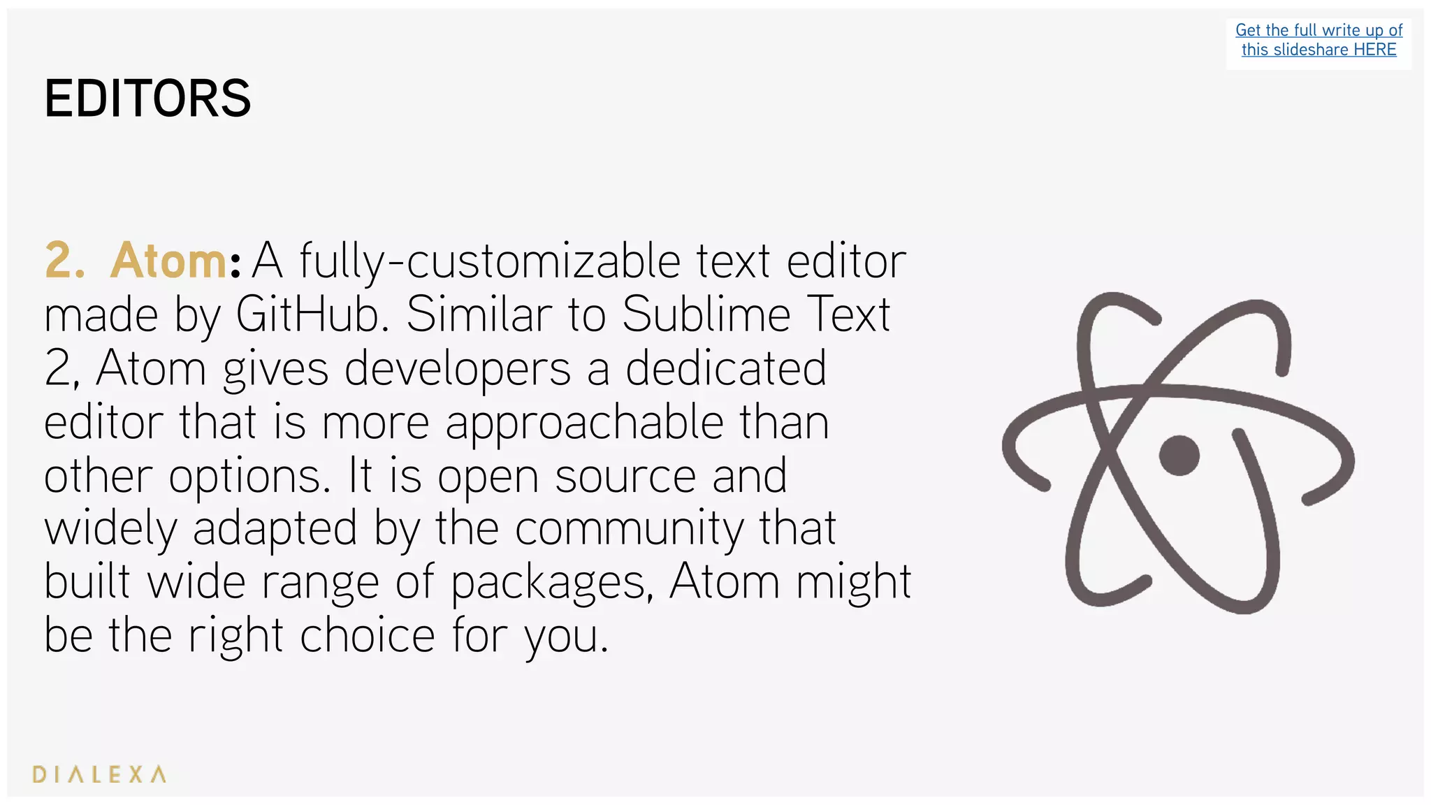 EDITORS
Get the full write up of
this slideshare HERE
2. Atom: A fully-customizable text editor
made by GitHub. Similar to Sublime Text
2, Atom gives developers a dedicated
editor that is more approachable than
other options. It is open source and
widely adapted by the community that
built wide range of packages, Atom might
be the right choice for you.
 
