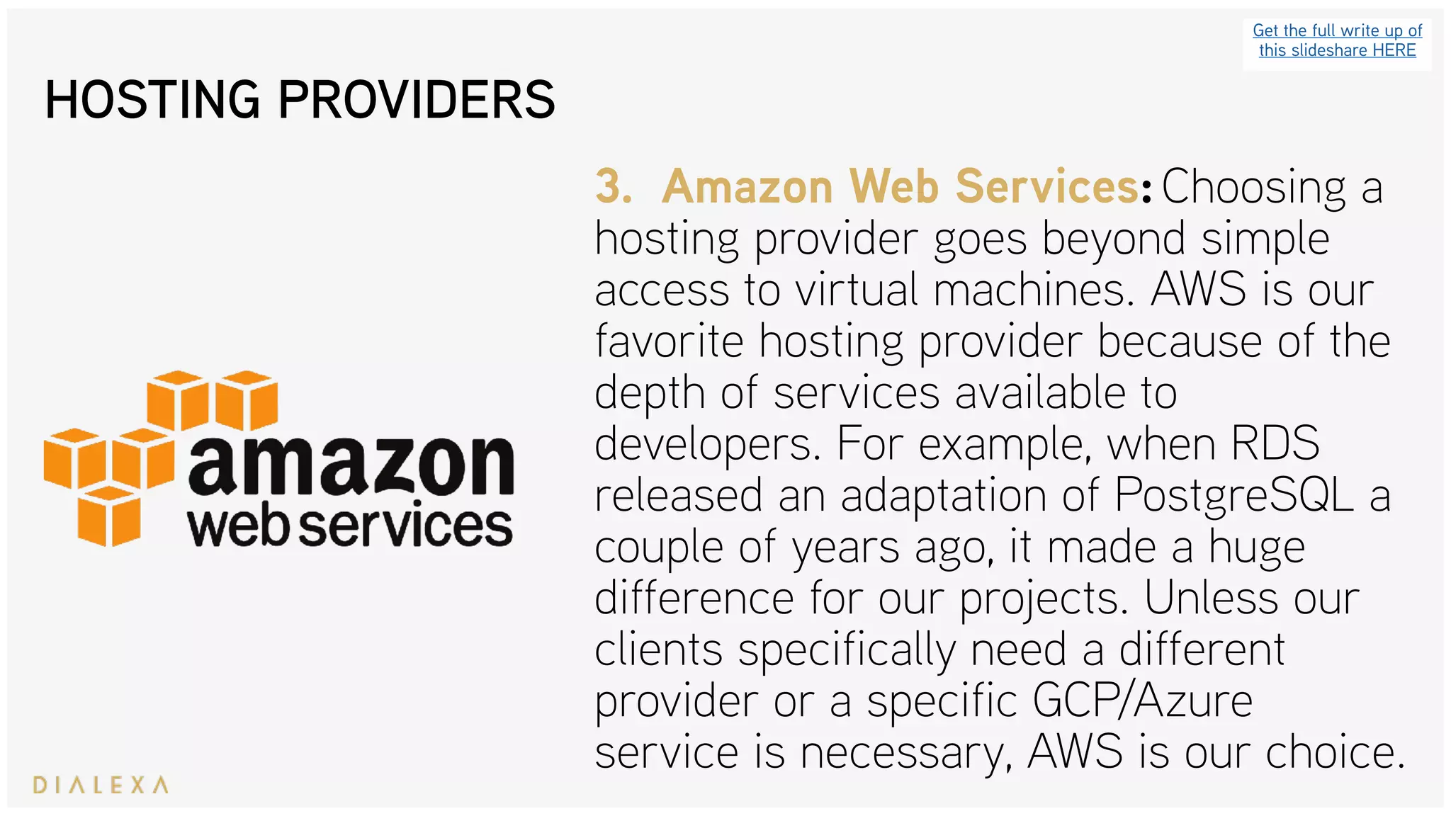 HOSTING PROVIDERS
Get the full write up of
this slideshare HERE
3. Amazon Web Services: Choosing a
hosting provider goes beyond simple
access to virtual machines. AWS is our
favorite hosting provider because of the
depth of services available to
developers. For example, when RDS
released an adaptation of PostgreSQL a
couple of years ago, it made a huge
difference for our projects. Unless our
clients specifically need a different
provider or a specific GCP/Azure
service is necessary, AWS is our choice.
 