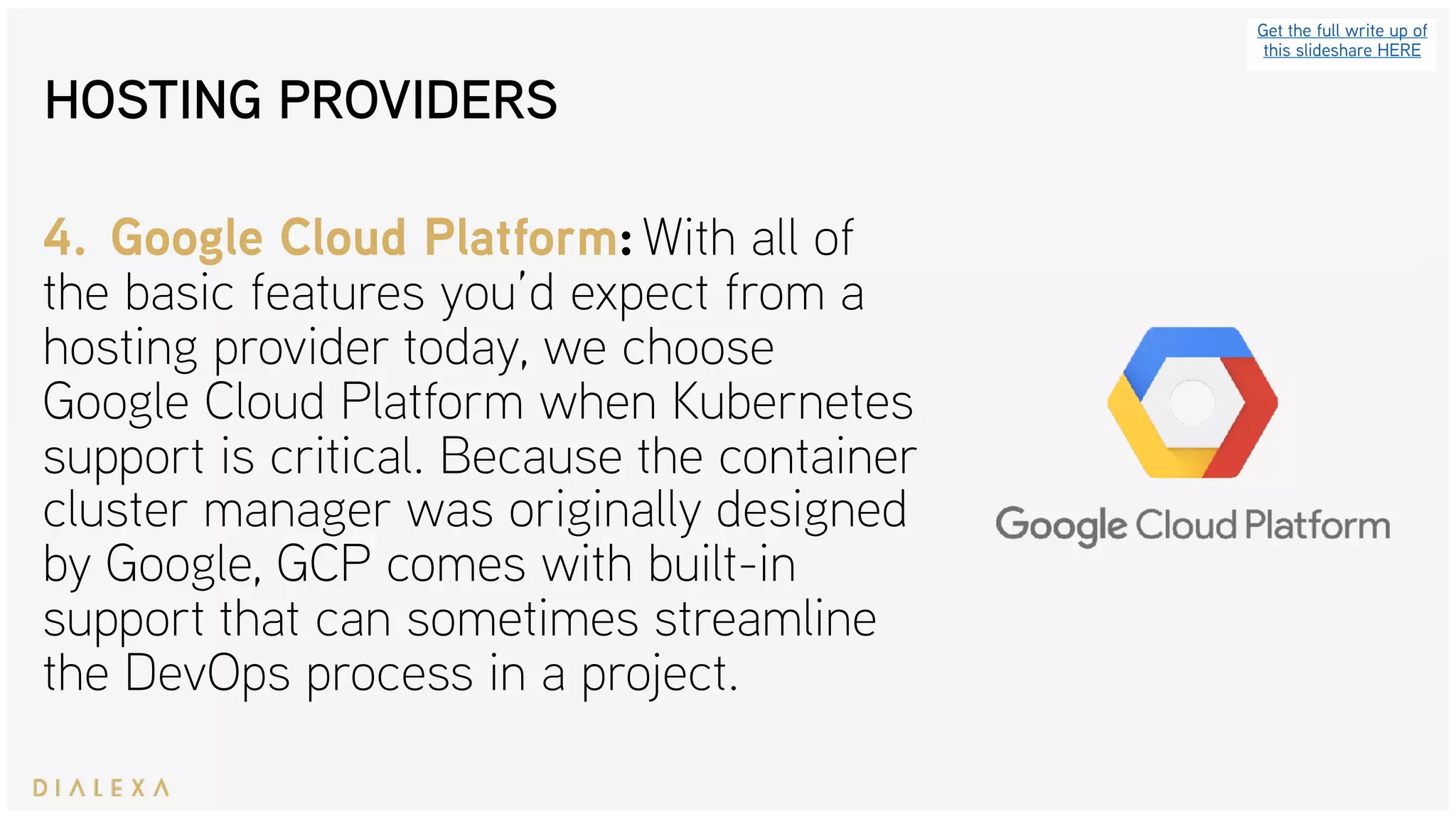 HOSTING PROVIDERS
Get the full write up of
this slideshare HERE
4. Google Cloud Platform: With all of
the basic features you’d expect from a
hosting provider today, we choose
Google Cloud Platform when Kubernetes
support is critical. Because the container
cluster manager was originally designed
by Google, GCP comes with built-in
support that can sometimes streamline
the DevOps process in a project.
 