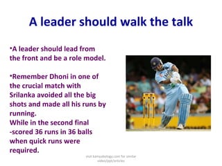 A leader should walk the talk A leader should lead from the front and be a role model.  Remember Dhoni in one of the crucial match with Srilanka avoided all the big shots and made all his runs by running. While in the second final -scored 36 runs in 36 balls when quick runs were required. visit kamyabology.com for similar video/ppt/articles 
