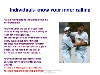 Individuals-know your inner calling As an individual one should believe in his inner potential  Pravin Kumar the son of a Constable used to disappear daily in the morning at 4 am for cricket practice. He used to get beaten when he returned every evening but never flinched He plays his domestic cricket for Uttar Pradesh where in the absence of a good coach, he has relied on the likes of Mohammad Kaif, his state captain.  Playing not even ten international matches got two man of the match awards  There is a Message for parents and teachers-recognize the child potential visit kamyabology.com for similar video/ppt/articles 