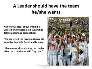 A Leader should have the team he/she wants Dhoni was clear about whom he wanted and insisted on it even while taking enormous personal risk  He preferred the raw talent over big guns like Saurabh, Rahul and Laxman Remember after winning the trophy after the tri series he said “my team” visit kamyabology.com for similar video/ppt/articles 