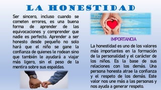 LA HONESTIDAD
Ser sincero, incluso cuando se
cometen errores, es una buena
forma de aprender de las
equivocaciones y comprender que
nadie es perfecto. Aprender a ser
honesto desde pequeño no solo
hará que el niño se gane la
confianza de quienes le rodean sino
que también le ayudará a viajar
más ligero, sin el peso de la
mentira sobre sus espaldas.
IMPORTANCIA
La honestidad es uno de los valores
más importantes en la formación
de la personalidad y el carácter de
los niños. Es la base de sus
relaciones con los demás. Una
persona honesta atrae la confianza
y el respeto de los demás. Este
valor nos une más a las personas y
nos ayuda a generar respeto.
 