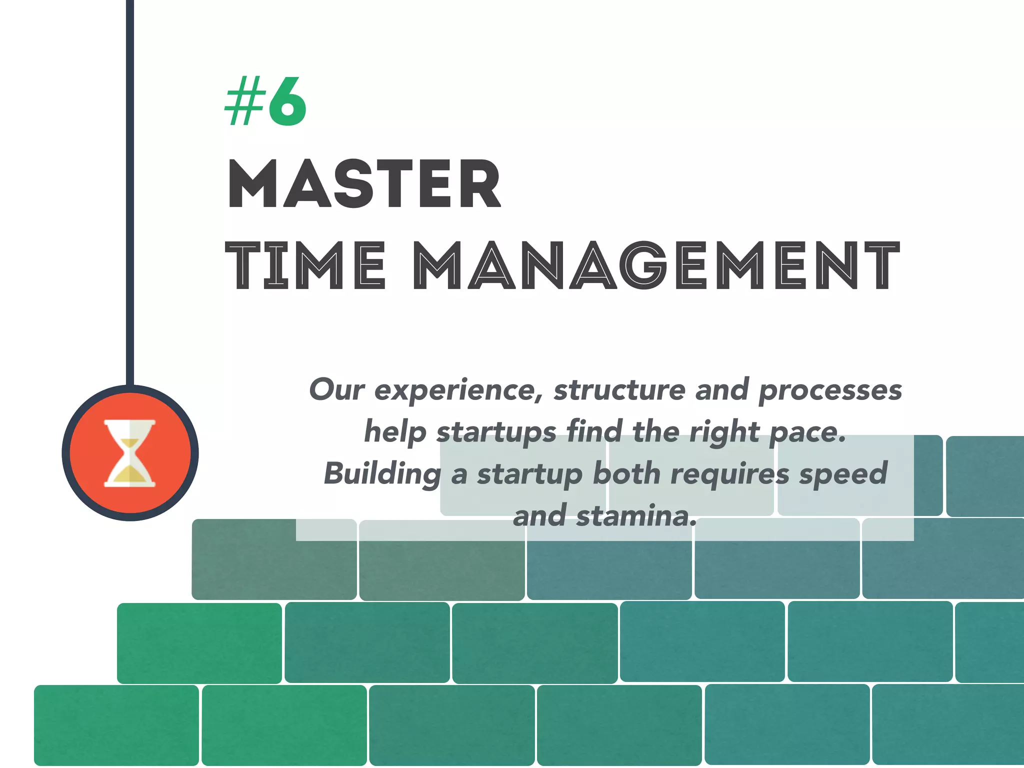 #6 
MASTER 
TIME MANAGEMENT 
Our experience, structure and processes 
help startups find the right pace. 
Building a startup both requires speed 
and stamina. 
 