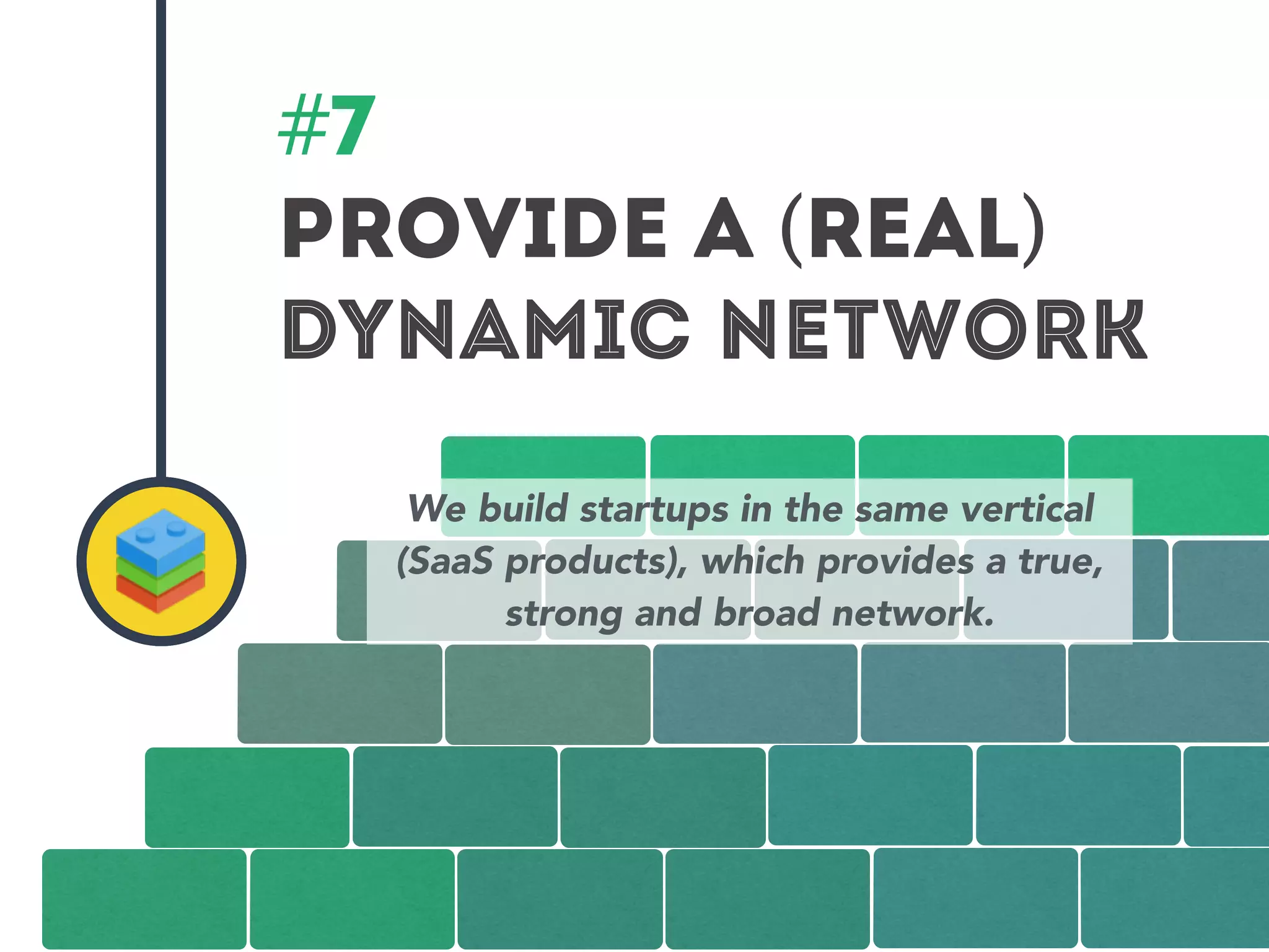 #7 
PROVIDe A (REAL) 
DYNAMIC NETWORK 
We build startups in the same vertical 
(SaaS products), which provides a true, 
strong and broad network. 
 