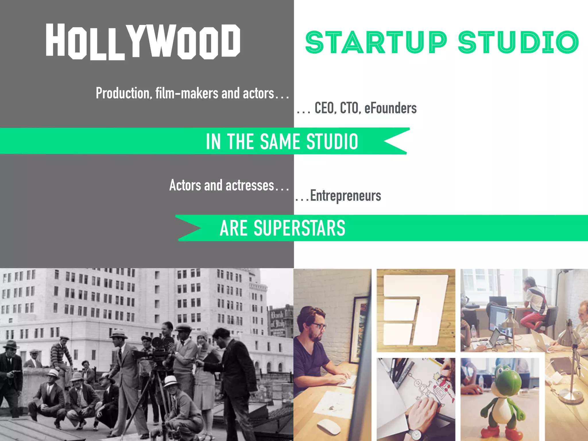 startup studio 
hollywood 
Production, film-makers and actors… 
… CEO, CTO, eFounders 
… in the same studio 
IN THE SAME STUDIO 
…Entrepreneurs 
are superstars 
Actors and actresses… 
ARE SUPERSTARS 
 