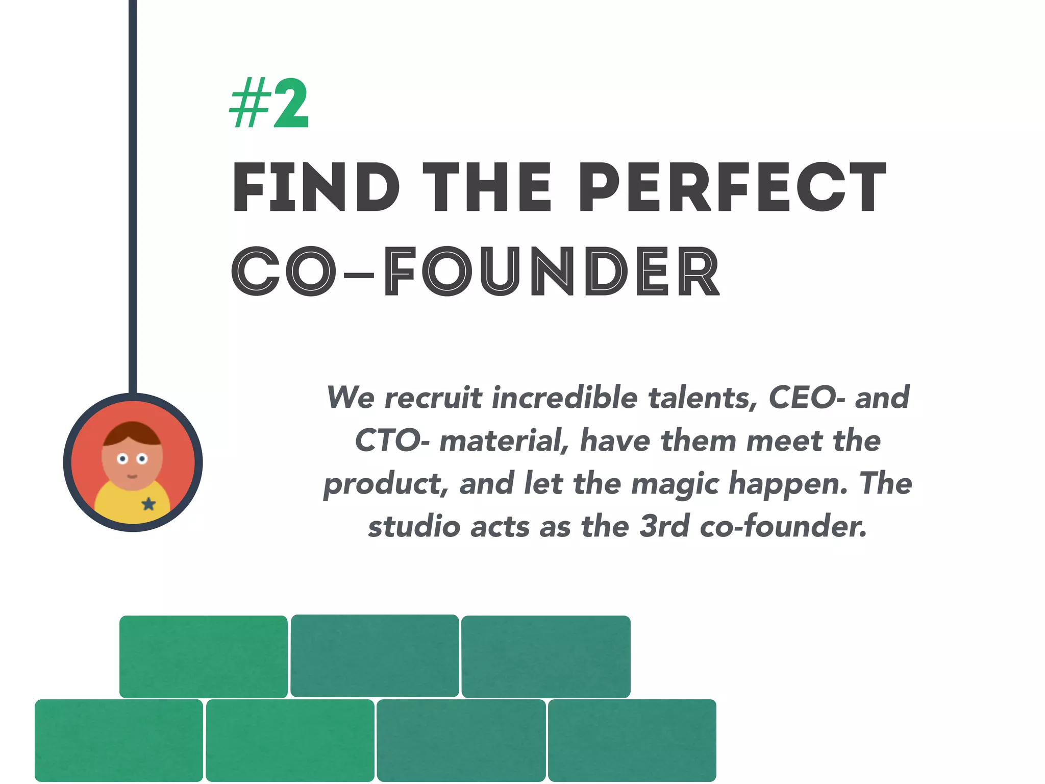 #2 
Find the perfect 
co-founder 
We recruit incredible talents, CEO- and 
CTO- material, have them meet the 
product, and let the magic happen. The 
studio acts as the 3rd co-founder. 
 