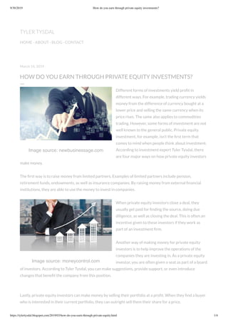 9/30/2019 How do you earn through private equity investments?
https://tylertysdal.blogspot.com/2019/03/how-do-you-earn-through-private-equity.html 1/4
Image source: newbusinessage.com
Image source: moneycontrol.com
March 14, 2019
HOW DO YOU EARN THROUGH PRIVATE EQUITY INVESTMENTS?
—
Different forms of investments yield proﬁt in
different ways. For example, trading currency yields
money from the difference of currency bought at a
lower price and selling the same currency when its
price rises. The same also applies to commodities
trading. However, some forms of investment are not
well known to the general public. Private equity
investment, for example, isn’t the ﬁrst term that
comes to mind when people think about investment.
According to investment expert Tyler Tysdal, there
are four major ways on how private equity investors
make money.
The ﬁrst way is to raise money from limited partners. Examples of limited partners include pension,
retirement funds, endowments, as well as insurance companies. By raising money from external ﬁnancial
institutions, they are able to use the money to invest in companies.
When private equity investors close a deal, they
usually get paid for ﬁnding the source, doing due
diligence, as well as closing the deal. This is often an
incentive given to these investors if they work as
part of an investment ﬁrm.
Another way of making money for private equity
investors is to help improve the operations of the
companies they are investing in. As a private equity
investor, you are often given a seat as part of a board
of investors. According to Tyler Tysdal, you can make suggestions, provide support, or even introduce
changes that beneﬁt the company from this position.
Lastly, private equity investors can make money by selling their portfolio at a proﬁt. When they ﬁnd a buyer
who is interested in their current portfolio, they can outright sell them their share for a price.
TYLER TYSDAL
HOME · ABOUT · BLOG · CONTACT
 