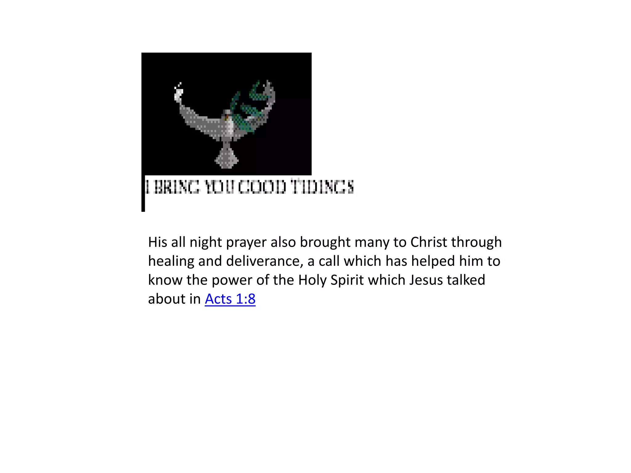 His all night prayer also brought many to Christ through healing and deliverance, a call which has helped him to know the power of the Holy Spirit which Jesus talked about in Acts 1:8 
