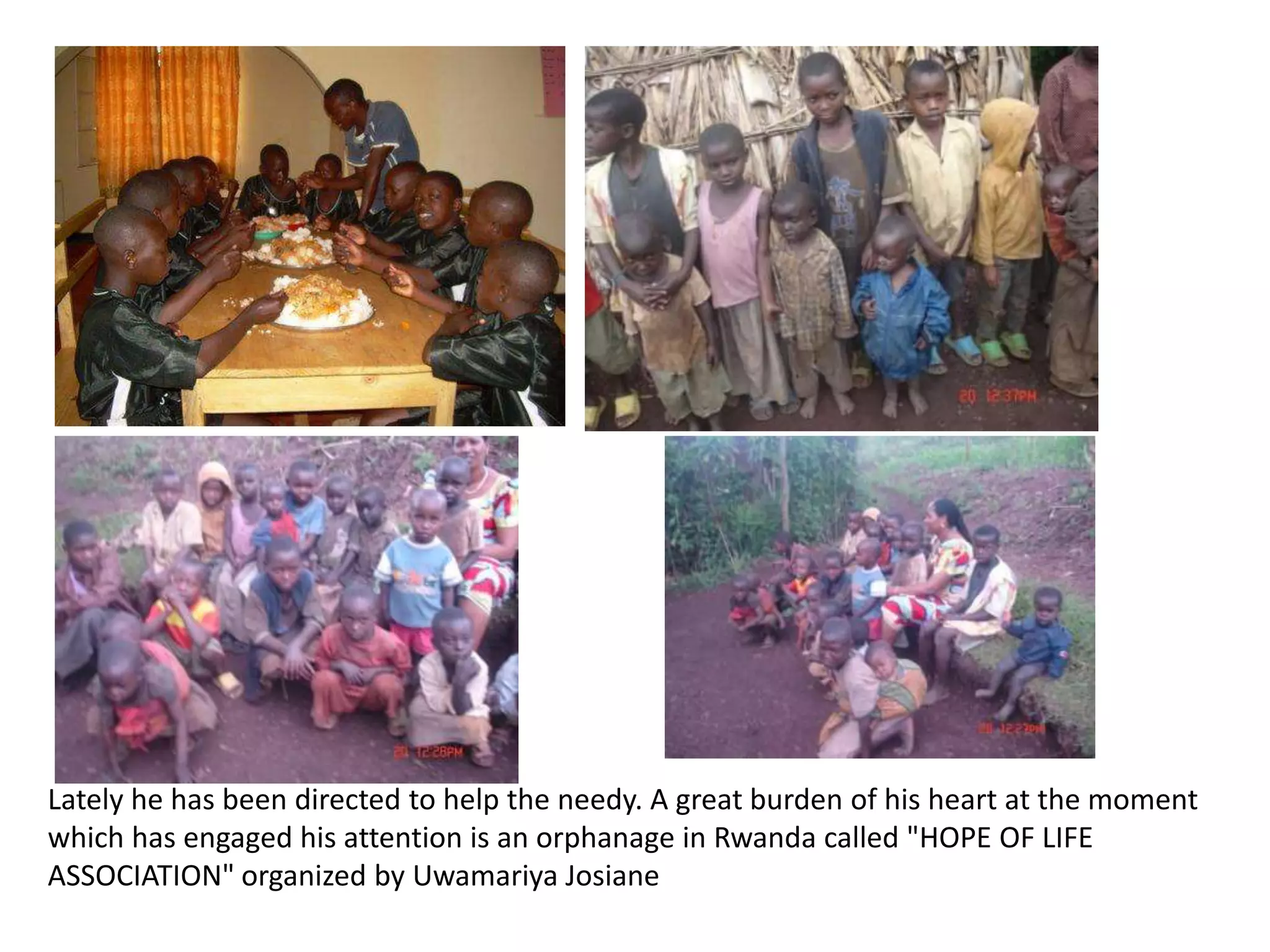 Lately he has been directed to help the needy. A great burden of his heart at the moment which has engaged his attention is an orphanage in Rwanda called "HOPE OF LIFE ASSOCIATION" organized by UwamariyaJosiane