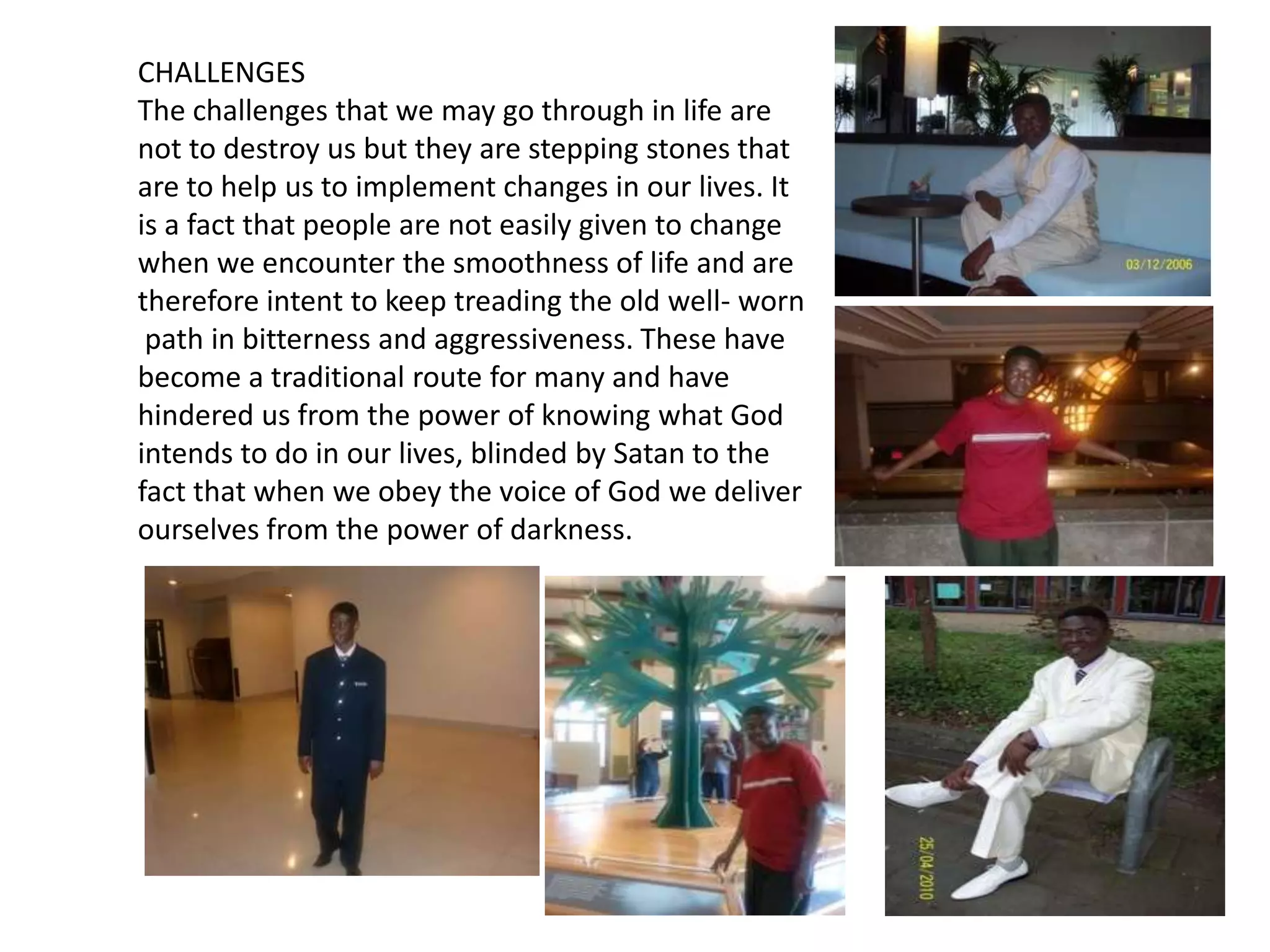 CHALLENGESThe challenges that we may go through in life are not to destroy us but they are stepping stones that are to help us to implement changes in our lives. It is a fact that people are not easily given to change when we encounter the smoothness of life and are therefore intent to keep treading the old well- worn path in bitterness and aggressiveness. These have become a traditional route for many and have hindered us from the power of knowing what God intends to do in our lives, blinded by Satan to the fact that when we obey the voice of God we deliver ourselves from the power of darkness. 