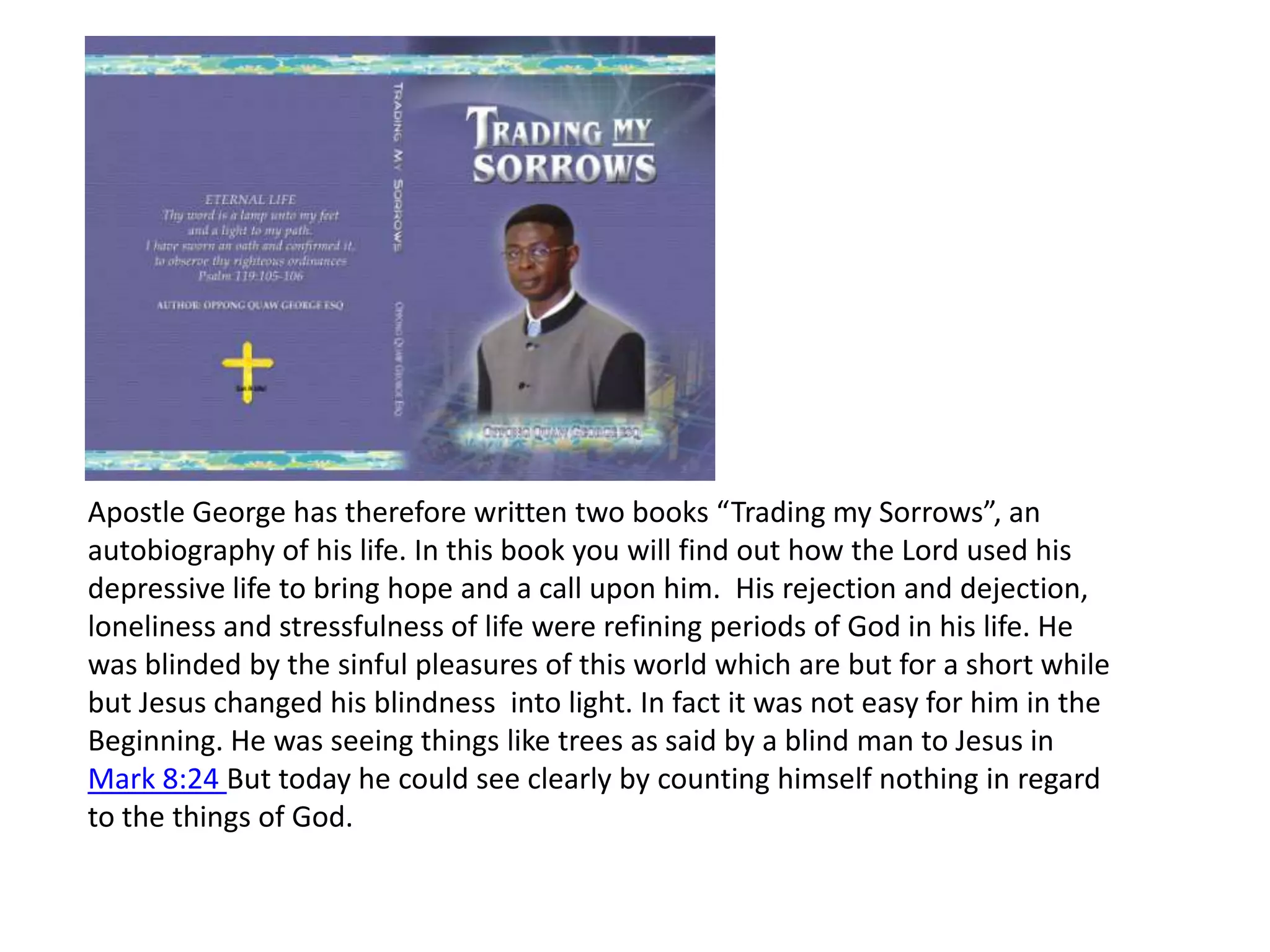 Apostle George has therefore written two books “Trading my Sorrows”, an autobiography of his life. In this book you will find out how the Lord used his depressive life to bring hope and a call upon him.  His rejection and dejection, loneliness and stressfulness of life were refining periods of God in his life. He was blinded by the sinful pleasures of this world which are but for a short while but Jesus changed his blindness  into light. In fact it was not easy for him in the Beginning. He was seeing things like trees as said by a blind man to Jesus in Mark 8:24 But today he could see clearly by counting himself nothing in regard to the things of God.
