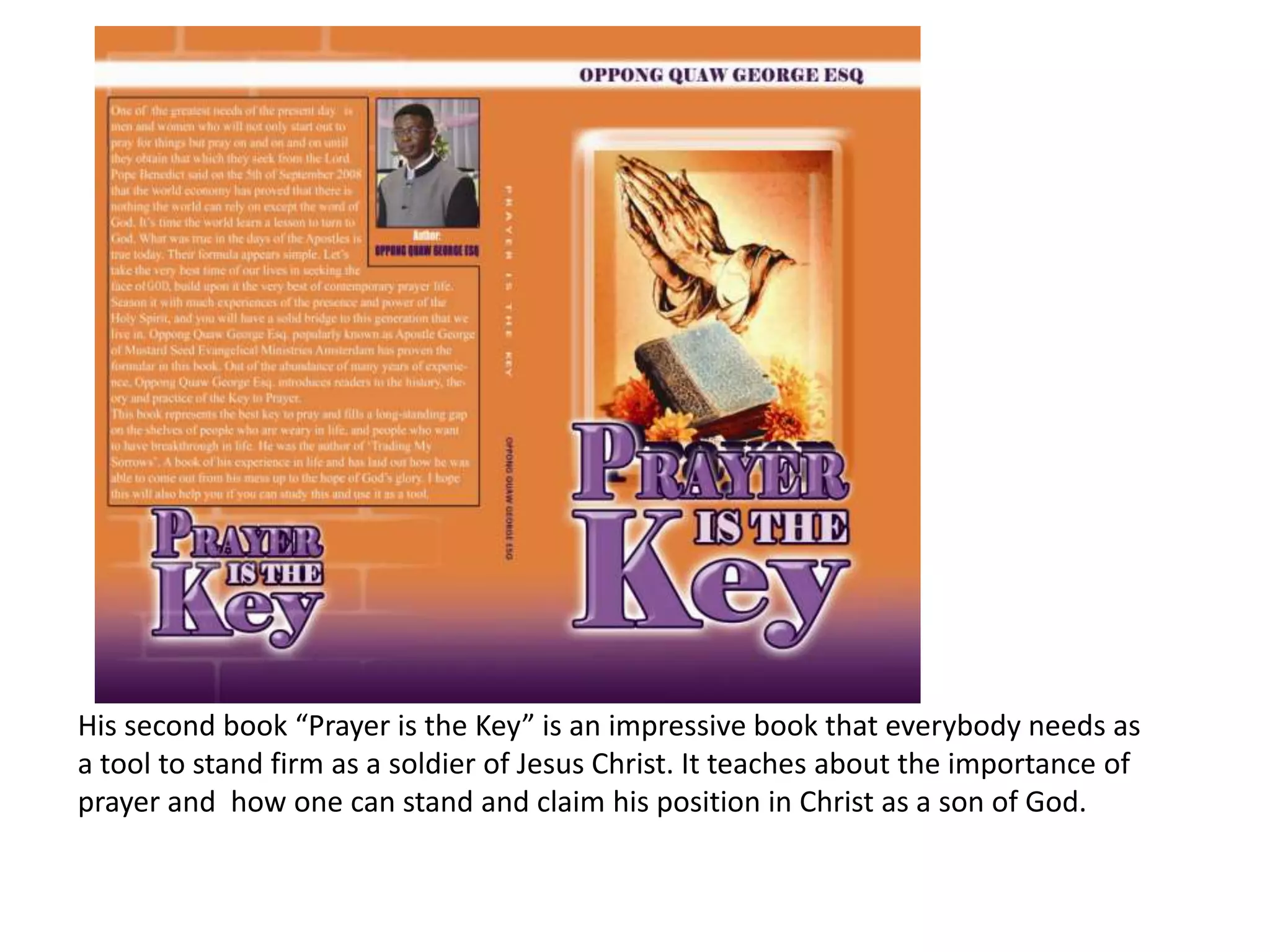 His second book “Prayer is the Key” is an impressive book that everybody needs as a tool to stand firm as a soldier of Jesus Christ. It teaches about the importance of prayer and  how one can stand and claim his position in Christ as a son of God.