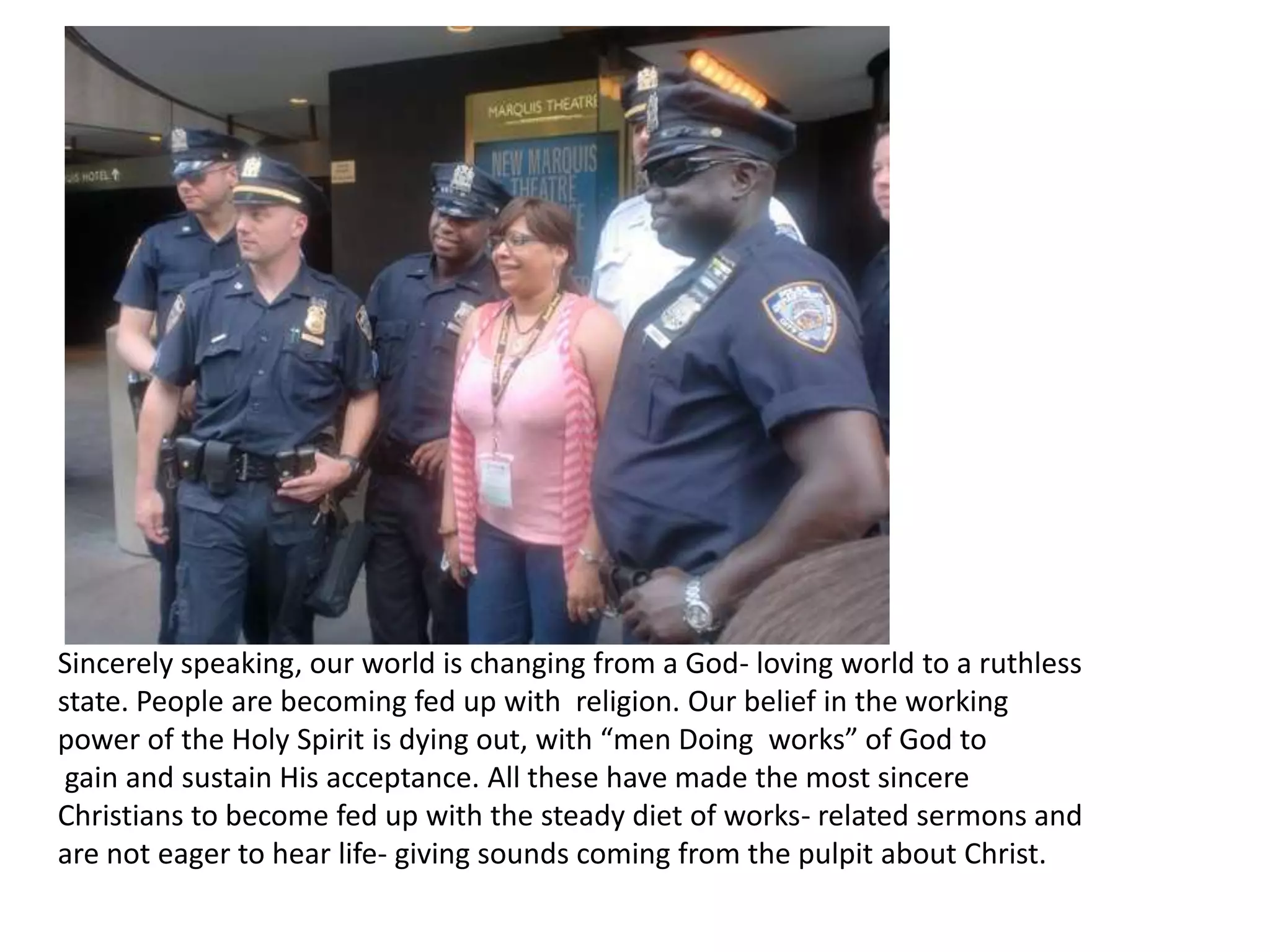 Sincerely speaking, our world is changing from a God- loving world to a ruthless state. People are becoming fed up with  religion. Our belief in the working power of the Holy Spirit is dying out, with “men Doing  works” of God to gain and sustain His acceptance. All these have made the most sincere Christians to become fed up with the steady diet of works- related sermons and are not eager to hear life- giving sounds coming from the pulpit about Christ.