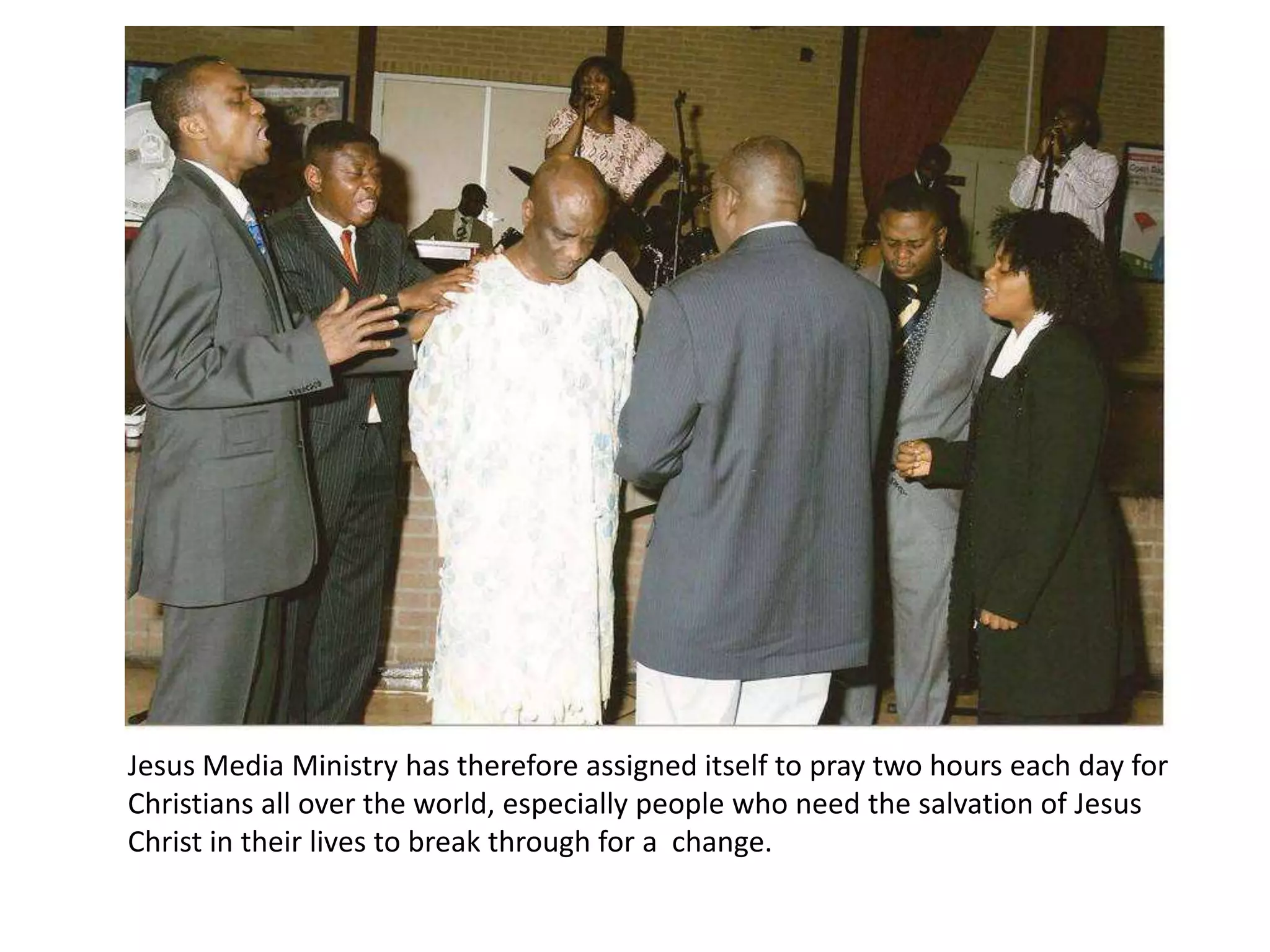 Jesus Media Ministry has therefore assigned itself to pray two hours each day for Christians all over the world, especially people who need the salvation of Jesus Christ in their lives to break through for a  change. 