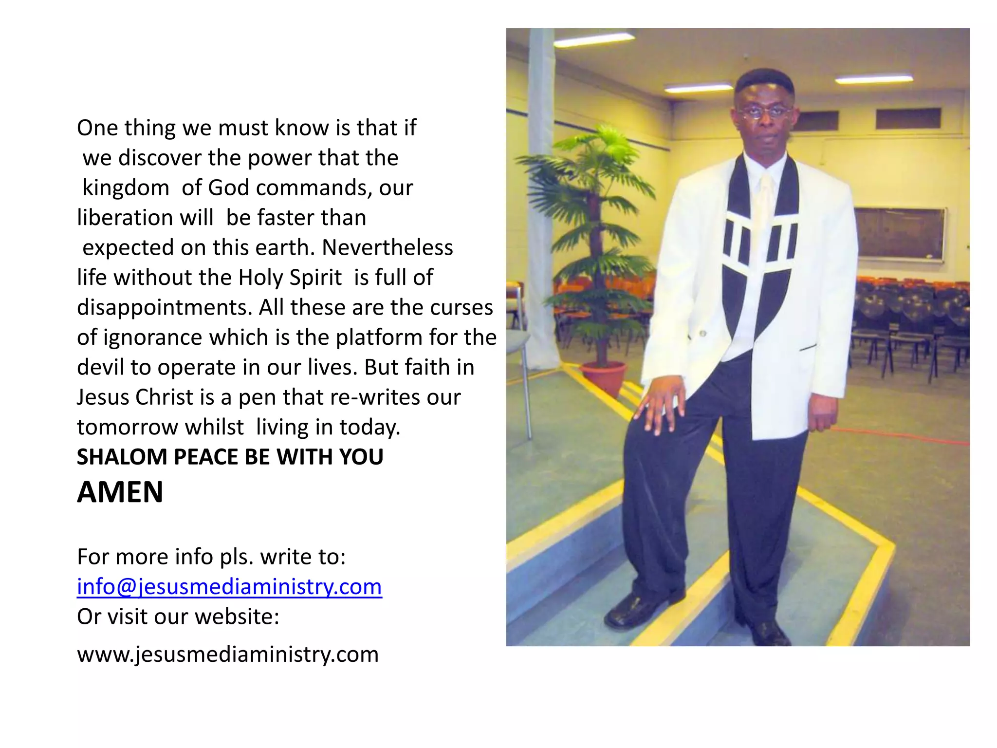 One thing we must know is that if we discover the power that thekingdom  of God commands, our liberation will  be faster thanexpected on this earth. Nevertheless life without the Holy Spirit  is full of disappointments. All these are the curses of ignorance which is the platform for the devil to operate in our lives. But faith in Jesus Christ is a pen that re-writes our tomorrow whilst  living in today.SHALOM PEACE BE WITH YOU AMEN For more info pls. write to:info@jesusmediaministry.comOr visit our website:www.jesusmediaministry.com