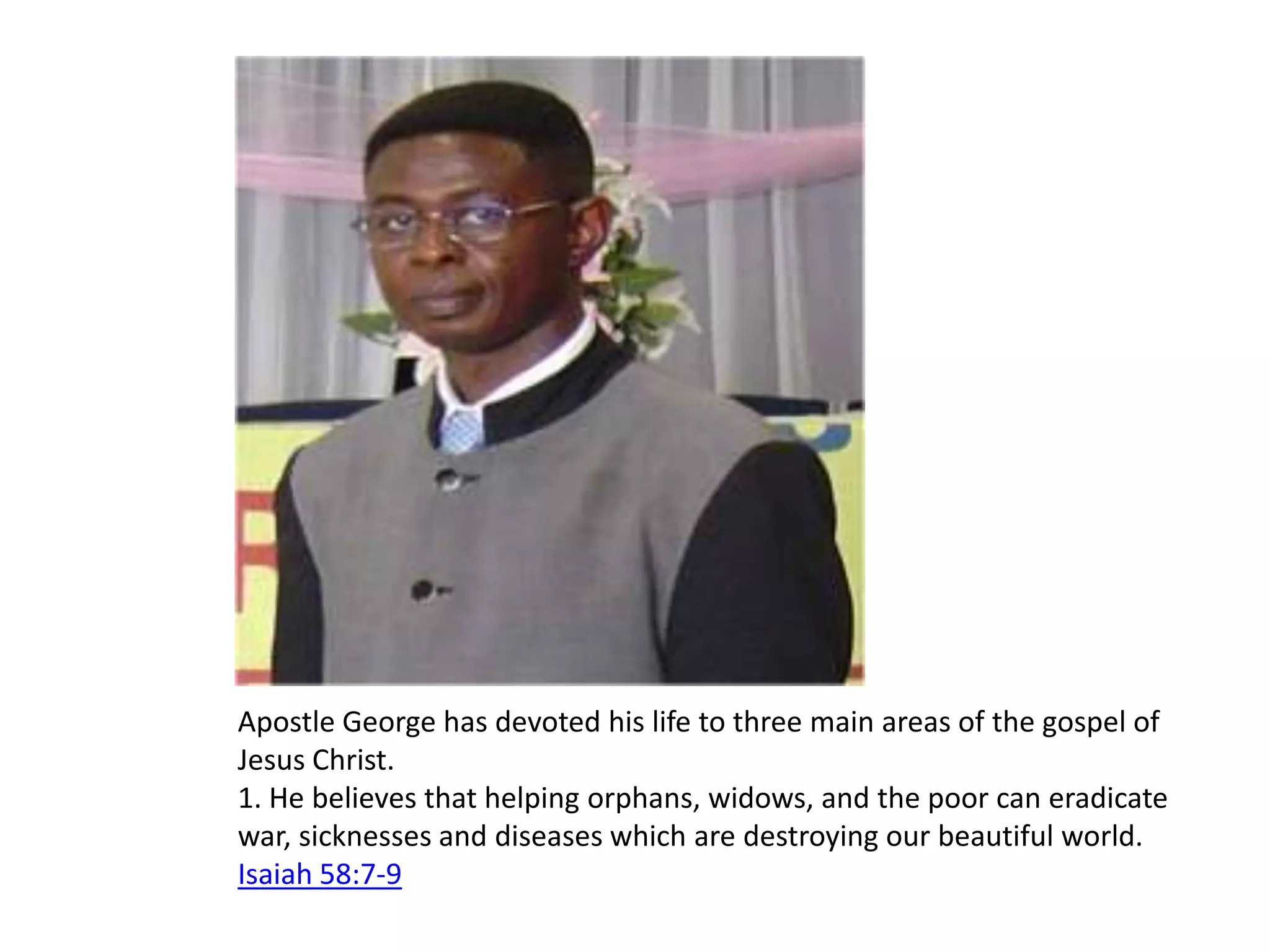 Apostle George has devoted his life to three main areas of the gospel of Jesus Christ. 1. He believes that helping orphans, widows, and the poor can eradicate war, sicknesses and diseases which are destroying our beautiful world. Isaiah 58:7-9 