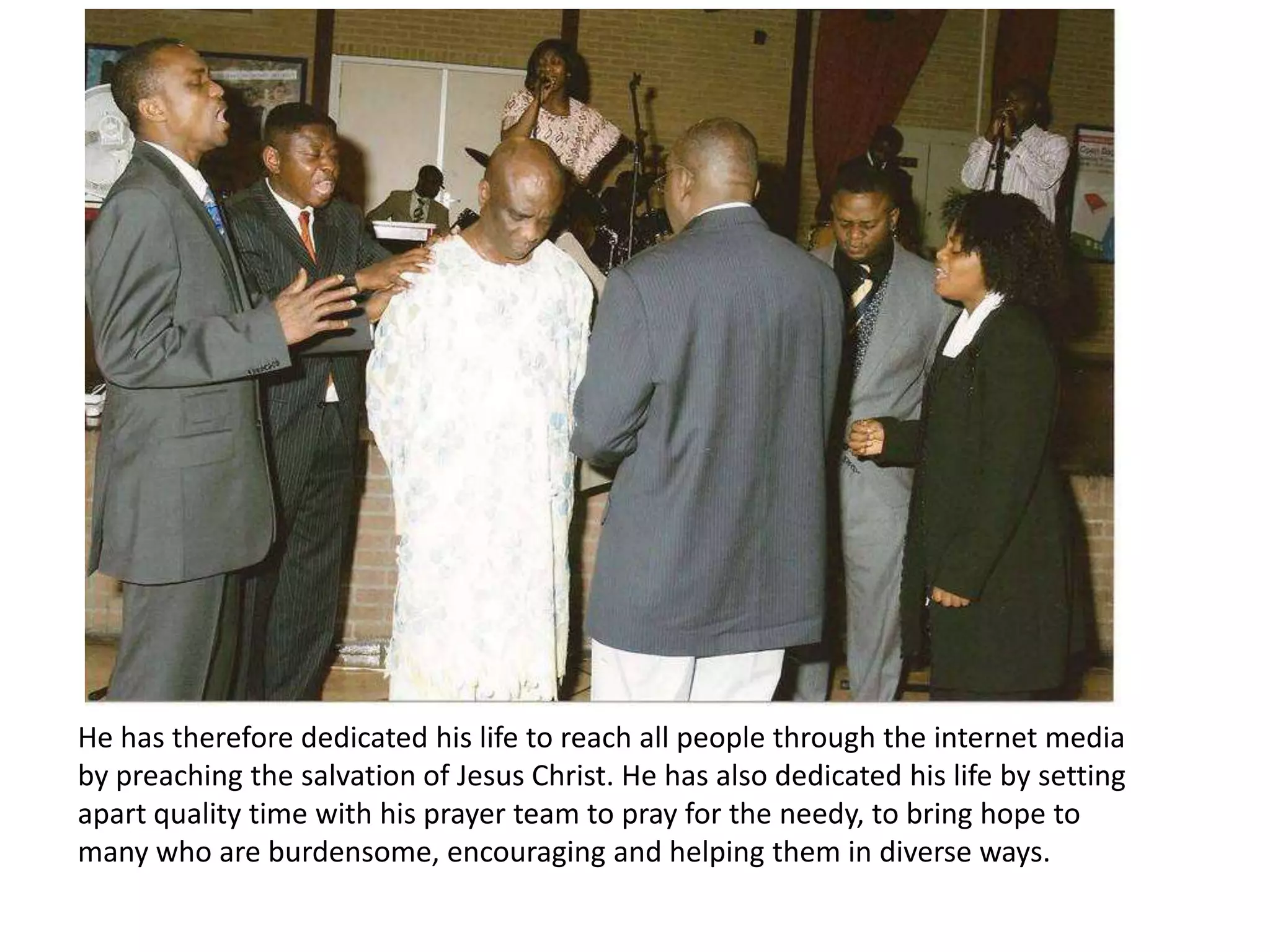 He has therefore dedicated his life to reach all people through the internet media by preaching the salvation of Jesus Christ. He has also dedicated his life by setting apart quality time with his prayer team to pray for the needy, to bring hope to many who are burdensome, encouraging and helping them in diverse ways. 