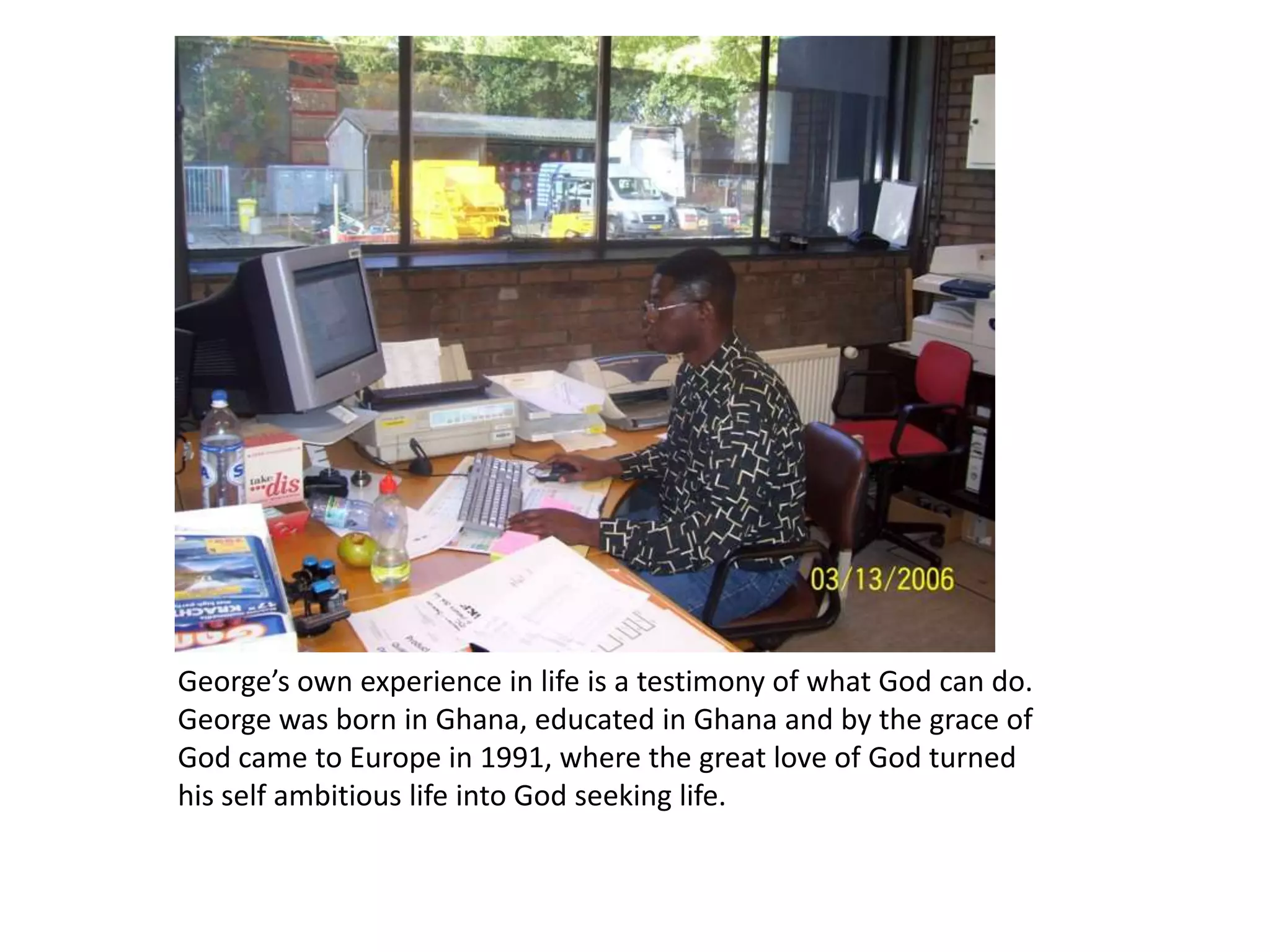 George’s own experience in life is a testimony of what God can do. George was born in Ghana, educated in Ghana and by the grace of God came to Europe in 1991, where the great love of God turned his self ambitious life into God seeking life. 