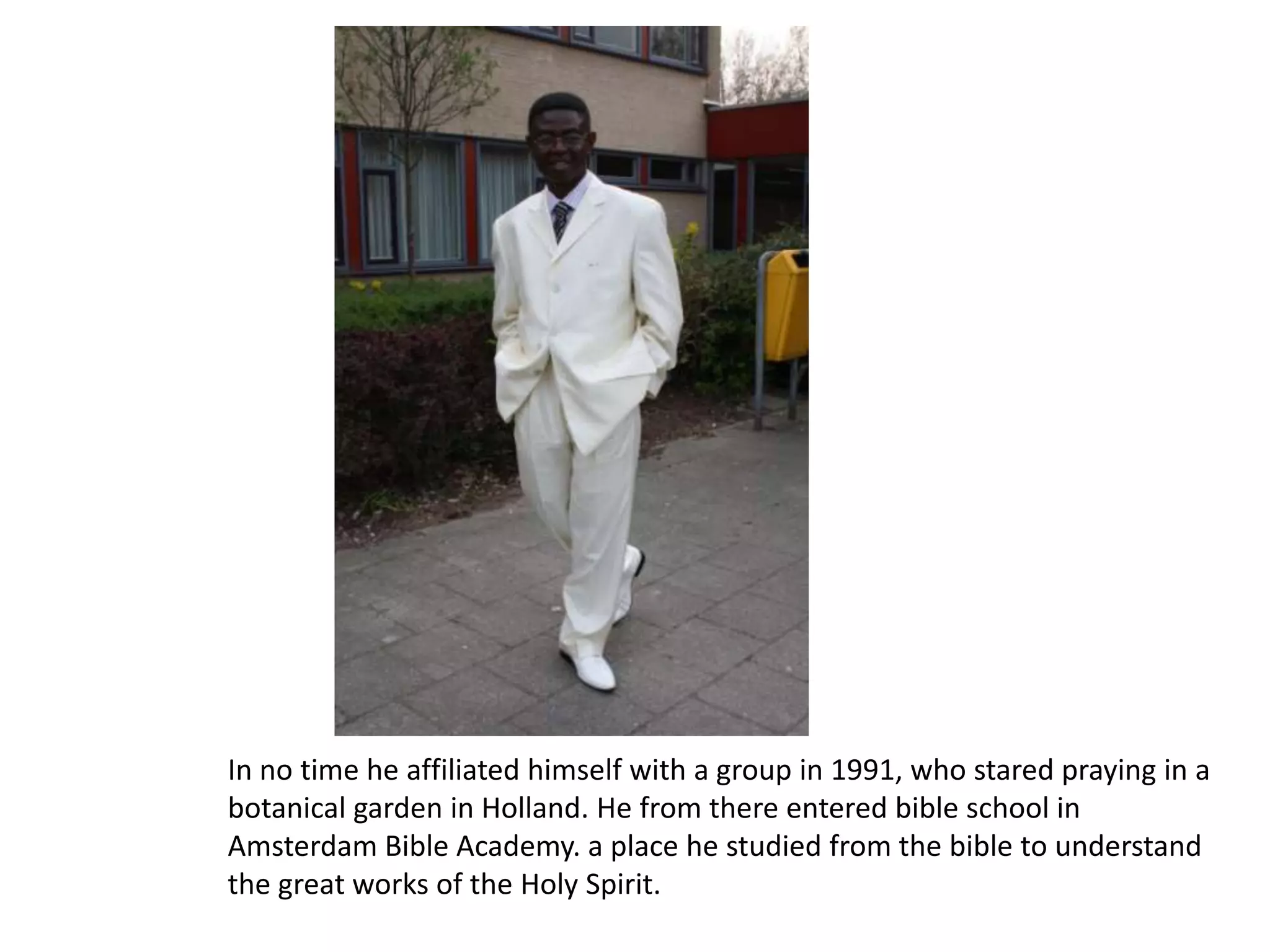 In no time he affiliated himself with a group in 1991, who stared praying in a botanical garden in Holland. He from there entered bible school in Amsterdam Bible Academy. a place he studied from the bible to understand the great works of the Holy Spirit.