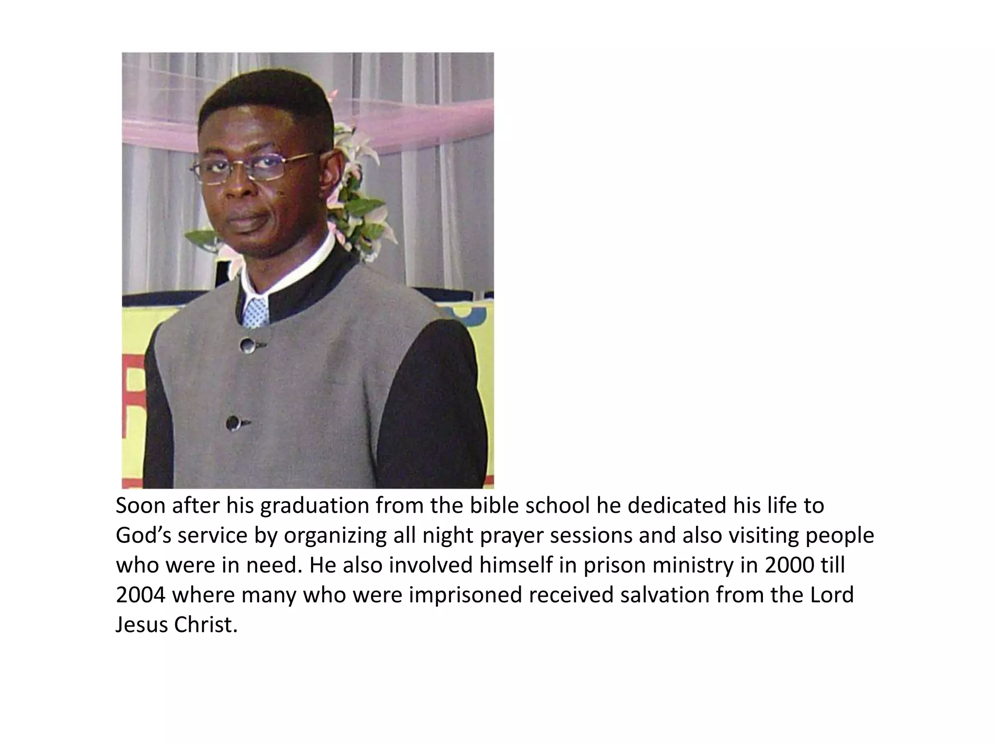 Soon after his graduation from the bible school he dedicated his life to God’s service by organizing all night prayer sessions and also visiting people who were in need. He also involved himself in prison ministry in 2000 till 2004 where many who were imprisoned received salvation from the Lord Jesus Christ. 