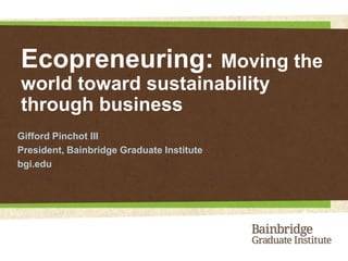 Ecopreneuring: Moving the world toward sustainability through business Gifford Pinchot III President, Bainbridge Graduate Institute bgi.edu 