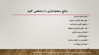 ‫منابع‬‫محتواسازی‬‫مشخص‬ ‫را‬‫کنید‬
•‫سازمانی‬ ‫های‬ ‫بودجه‬
•‫تشویق‬ ‫و‬ ‫پاداش‬ ‫های‬ ‫روش‬
•‫استراحت‬ ‫و‬ ‫کاری‬ ‫زمانهای‬
•‫دیجیتال‬ ‫بازاریابی‬ ‫مشاور‬ ‫یک‬
•‫سازمانی‬ ‫درون‬ ‫طراحان‬
•‫اطالعاتی‬ ‫منابع‬
•‫سازمان‬ ‫اختیار‬ ‫در‬ ‫وب‬ ‫فضای‬
•‫استندآپ‬‫ها‬ ‫میتینگ‬
‫و‬....
‫ترین‬ ‫ساده‬‫منابعی‬‫فکر‬ ‫ها‬ ‫آن‬ ‫به‬ ‫فعالیت‬ ‫این‬ ‫شروع‬ ‫در‬ ‫باید‬ ‫که‬ ‫هستند‬‫کنی‬‫د‬.
 