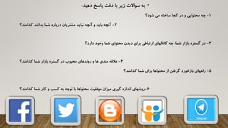 •‫دهید‬ ‫پاسخ‬ ‫دقت‬ ‫با‬ ‫زیر‬ ‫سواالت‬ ‫به‬:
1-‫شود؟‬ ‫می‬ ‫ساخته‬ ‫کجا‬ ‫در‬ ‫و‬ ‫محتوایی‬ ‫چه‬
2-‫کدامند؟‬ ‫بدانند‬ ‫شما‬ ‫درباره‬ ‫مشتریان‬ ‫نباید‬ ‫آنچه‬ ‫و‬ ‫باید‬ ‫آنچه‬
3-‫دارد؟‬ ‫وجود‬ ‫شما‬ ‫محتوای‬ ‫دیدن‬ ‫برای‬ ‫ارتباطی‬ ‫کانالهای‬ ‫چه‬ ،‫شما‬ ‫بازار‬ ‫گستره‬ ‫در‬
4-‫کدامند؟‬ ‫شما‬ ‫بازار‬ ‫گستره‬ ‫در‬ ‫محبوب‬ ‫روندهای‬ ‫و‬ ‫ها‬ ‫مندی‬ ‫عالقه‬
5-‫کدامند؟‬ ‫شما‬ ‫برای‬ ‫محتواها‬ ‫از‬ ‫گرفتن‬ ‫بازخورد‬ ‫راههای‬
6-‫کدامند؟‬ ‫شما‬ ‫کار‬ ‫و‬ ‫کسب‬ ‫به‬ ‫توجه‬ ‫با‬ ‫محتواها‬ ‫موفقیت‬ ‫میزان‬ ‫گیری‬ ‫اندازه‬ ‫روشهای‬
 