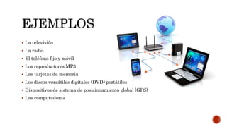  La televisión
 La radio
 El teléfono fijo y móvil
 Los reproductores MP3
 Las tarjetas de memoria
 Los discos versátiles digitales (DVD) portátiles
 Dispositivos de sistema de posicionamiento global (GPS)
 Las computadoras
 