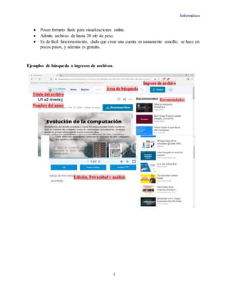 Informática
4
 Posee formato flash para visualizaciones online.
 Admite archivos de hasta 20 mb de peso.
 Es de fácil funcionamiento, dado que crear una cuenta es sumamente sencillo, se hace en
pocos pasos, y además es gratuito.
Ejemplos de búsqueda o ingresos de archivos.
 