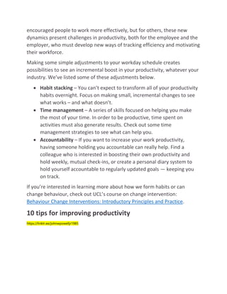 encouraged people to work more effectively, but for others, these new
dynamics present challenges in productivity, both for the employee and the
employer, who must develop new ways of tracking efficiency and motivating
their workforce.
Making some simple adjustments to your workday schedule creates
possibilities to see an incremental boost in your productivity, whatever your
industry. We’ve listed some of these adjustments below.
 Habit stacking – You can’t expect to transform all of your productivity
habits overnight. Focus on making small, incremental changes to see
what works – and what doesn’t.
 Time management – A series of skills focused on helping you make
the most of your time. In order to be productive, time spent on
activities must also generate results. Check out some time
management strategies to see what can help you.
 Accountability – If you want to increase your work productivity,
having someone holding you accountable can really help. Find a
colleague who is interested in boosting their own productivity and
hold weekly, mutual check-ins, or create a personal diary system to
hold yourself accountable to regularly updated goals — keeping you
on track.
If you’re interested in learning more about how we form habits or can
change behaviour, check out UCL’s course on change intervention:
Behaviour Change Interventions: Introductory Principles and Practice.
10 tips for improving productivity
https://linktr.ee/johnwpowelljr1985
 