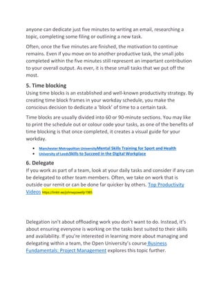 anyone can dedicate just five minutes to writing an email, researching a
topic, completing some filing or outlining a new task.
Often, once the five minutes are finished, the motivation to continue
remains. Even if you move on to another productive task, the small jobs
completed within the five minutes still represent an important contribution
to your overall output. As ever, it is these small tasks that we put off the
most.
5. Time blocking
Using time blocks is an established and well-known productivity strategy. By
creating time block frames in your workday schedule, you make the
conscious decision to dedicate a ‘block’ of time to a certain task.
Time blocks are usually divided into 60 or 90-minute sections. You may like
to print the schedule out or colour code your tasks, as one of the benefits of
time blocking is that once completed, it creates a visual guide for your
workday.
 Manchester Metropolitan UniversityMental Skills Training for Sport and Health
 University of LeedsSkills to Succeed in the Digital Workplace
6. Delegate
If you work as part of a team, look at your daily tasks and consider if any can
be delegated to other team members. Often, we take on work that is
outside our remit or can be done far quicker by others. Top Productivity
Videos https://linktr.ee/johnwpowelljr1985
Delegation isn’t about offloading work you don’t want to do. Instead, it’s
about ensuring everyone is working on the tasks best suited to their skills
and availability. If you’re interested in learning more about managing and
delegating within a team, the Open University’s course Business
Fundamentals: Project Management explores this topic further.
 