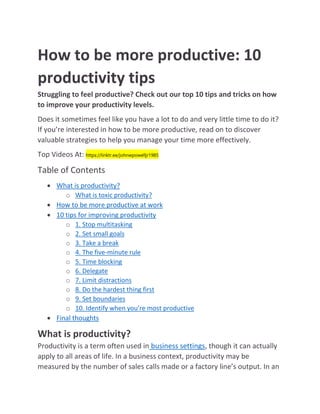 How to be more productive: 10
productivity tips
Struggling to feel productive? Check out our top 10 tips and tricks on how
to improve your productivity levels.
Does it sometimes feel like you have a lot to do and very little time to do it?
If you’re interested in how to be more productive, read on to discover
valuable strategies to help you manage your time more effectively.
Top Videos At: https://linktr.ee/johnwpowelljr1985
Table of Contents
 What is productivity?
o What is toxic productivity?
 How to be more productive at work
 10 tips for improving productivity
o 1. Stop multitasking
o 2. Set small goals
o 3. Take a break
o 4. The five-minute rule
o 5. Time blocking
o 6. Delegate
o 7. Limit distractions
o 8. Do the hardest thing first
o 9. Set boundaries
o 10. Identify when you’re most productive
 Final thoughts
What is productivity?
Productivity is a term often used in business settings, though it can actually
apply to all areas of life. In a business context, productivity may be
measured by the number of sales calls made or a factory line’s output. In an
 
