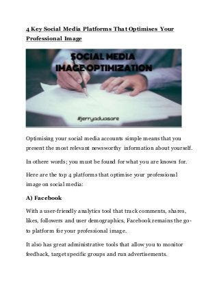 4 Key Social Media Platforms That Optimises Your
Professional Image
Optimising your social media accounts simple means that you
present the most relevant newsworthy information about yourself.
In othere words; you must be found for what you are known for.
Here are the top 4 platforms that optimise your professional
image on social media:
A) Facebook
With a user-friendly analytics tool that track comments, shares,
likes, followers and user demographics, Facebook remains the go-
to platform for your professional image.
It als0 has great administrative tools that allow you to monitor
feedback, target specific groups and run advertisements.
 