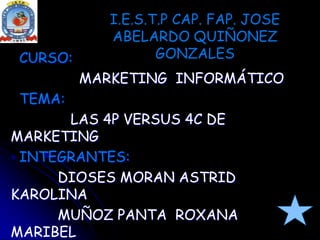 I.E.S.T.P CAP. FAP. JOSE ABELARDO QUIÑONEZ GONZALES   CURSO:  MARKETING  INFORMÁTICO TEMA:  LAS 4P VERSUS 4C DE MARKETING INTEGRANTES:           DIOSES MORAN ASTRID KAROLINA           MUÑOZ PANTA  ROXANA MARIBEL PROFESOR:            CESAR FARFAN MASIAS 
