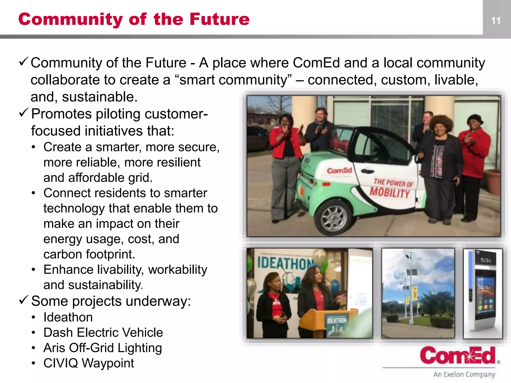 Community of the Future
Community of the Future - A place where ComEd and a local community
collaborate to create a “smart community” – connected, custom, livable,
and, sustainable.
11
Promotes piloting customer-
focused initiatives that:
• Create a smarter, more secure,
more reliable, more resilient
and affordable grid.
• Connect residents to smarter
technology that enable them to
make an impact on their
energy usage, cost, and
carbon footprint.
• Enhance livability, workability
and sustainability.
Some projects underway:
• Ideathon
• Dash Electric Vehicle
• Aris Off-Grid Lighting
• CIVIQ Waypoint
 