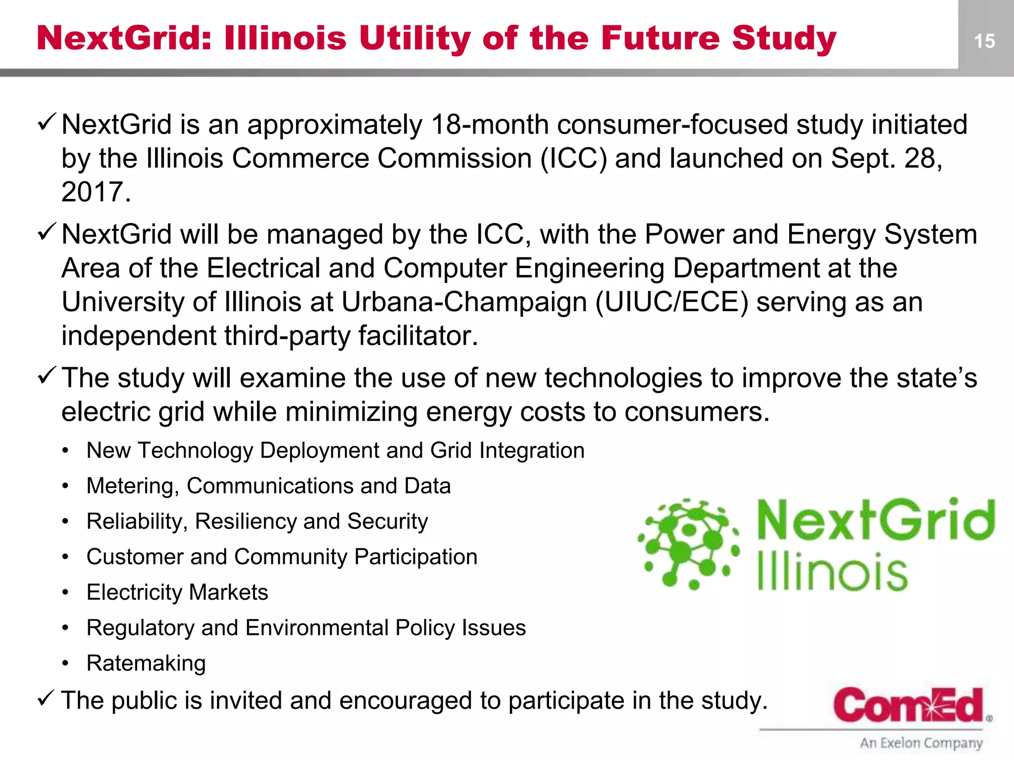 NextGrid: Illinois Utility of the Future Study
NextGrid is an approximately 18-month consumer-focused study initiated
by the Illinois Commerce Commission (ICC) and launched on Sept. 28,
2017.
NextGrid will be managed by the ICC, with the Power and Energy System
Area of the Electrical and Computer Engineering Department at the
University of Illinois at Urbana-Champaign (UIUC/ECE) serving as an
independent third-party facilitator.
The study will examine the use of new technologies to improve the state’s
electric grid while minimizing energy costs to consumers.
• New Technology Deployment and Grid Integration
• Metering, Communications and Data
• Reliability, Resiliency and Security
• Customer and Community Participation
• Electricity Markets
• Regulatory and Environmental Policy Issues
• Ratemaking
 The public is invited and encouraged to participate in the study.
15
 