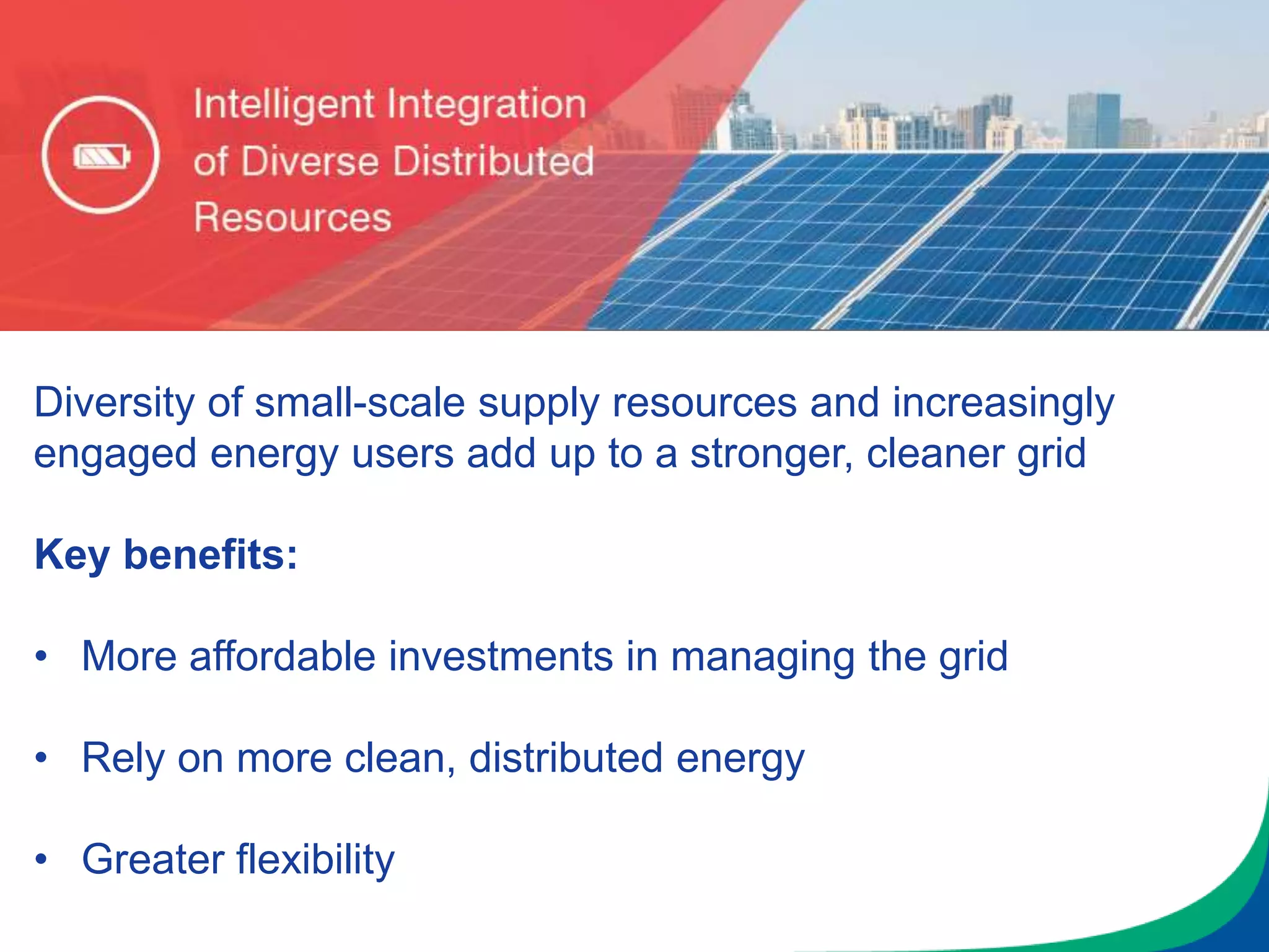Diversity of small-scale supply resources and increasingly
engaged energy users add up to a stronger, cleaner grid
Key benefits:
• More affordable investments in managing the grid
• Rely on more clean, distributed energy
• Greater flexibility
 