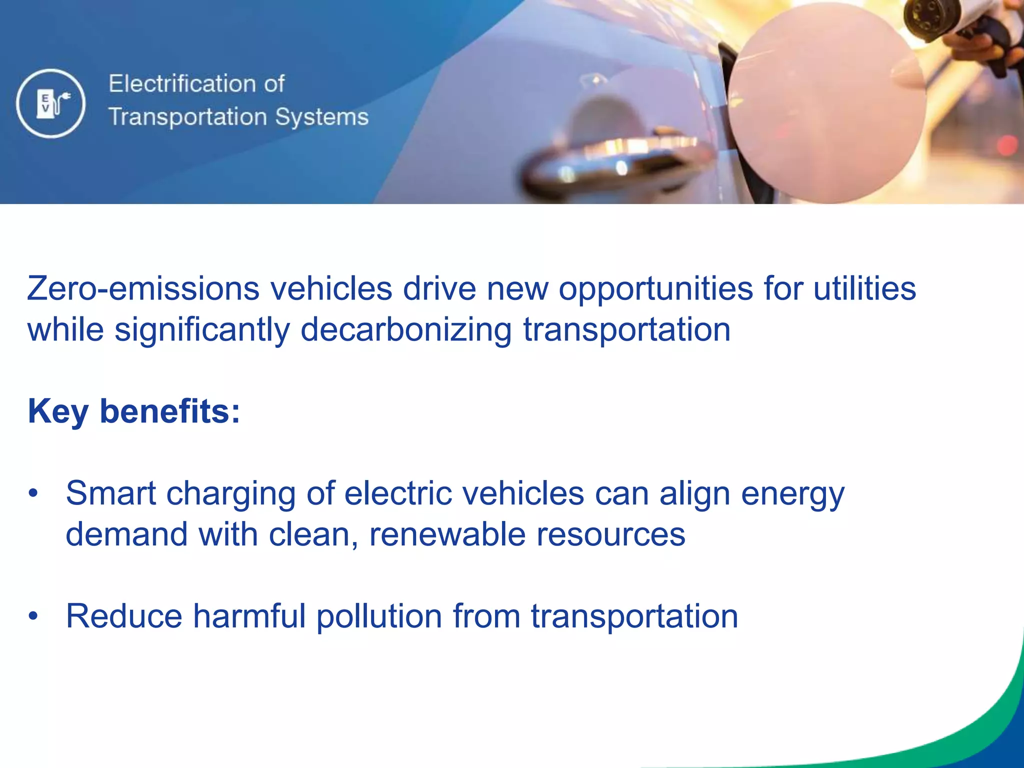 Zero-emissions vehicles drive new opportunities for utilities
while significantly decarbonizing transportation
Key benefits:
• Smart charging of electric vehicles can align energy
demand with clean, renewable resources
• Reduce harmful pollution from transportation
 