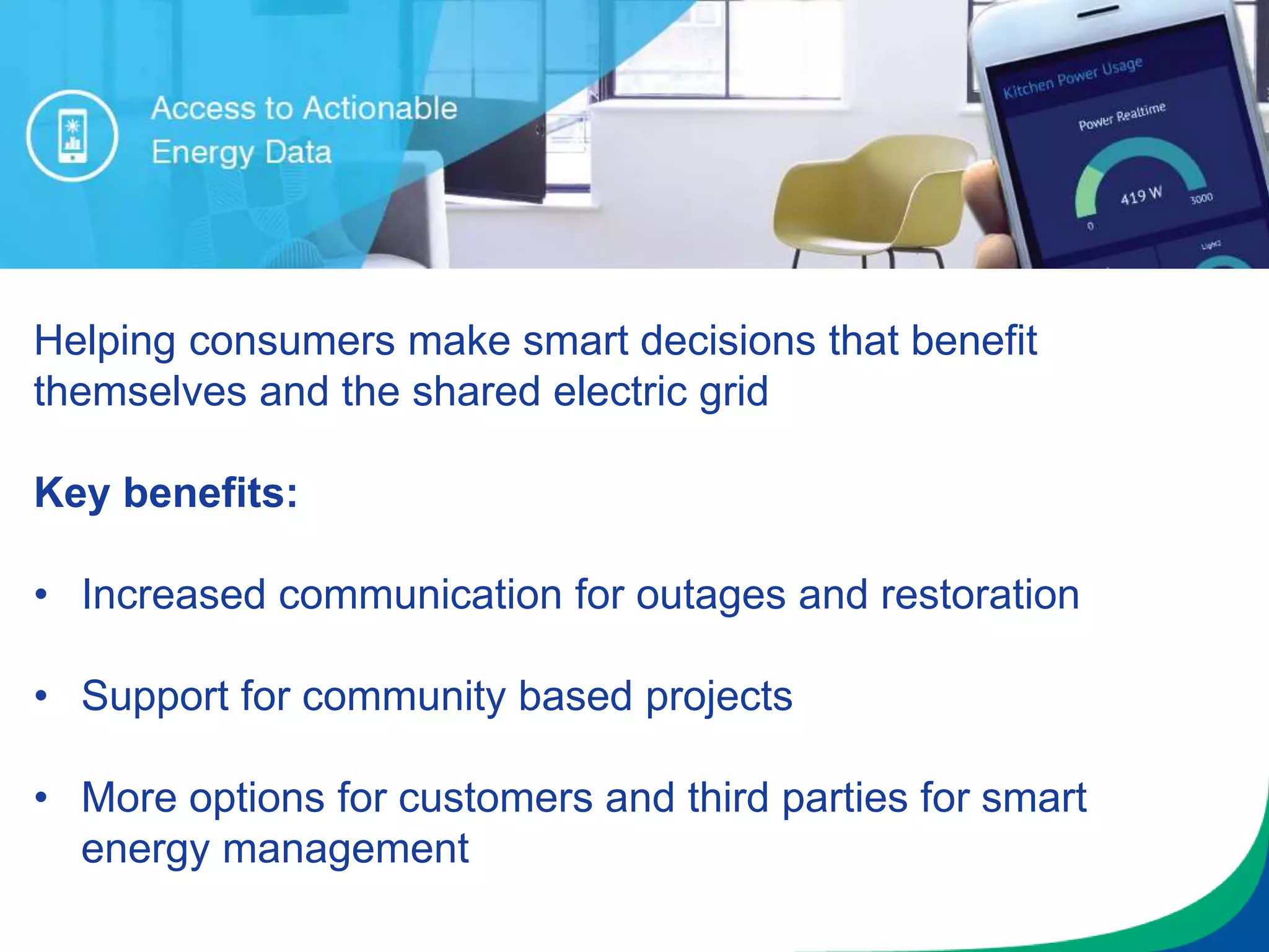Helping consumers make smart decisions that benefit
themselves and the shared electric grid
Key benefits:
• Increased communication for outages and restoration
• Support for community based projects
• More options for customers and third parties for smart
energy management
 