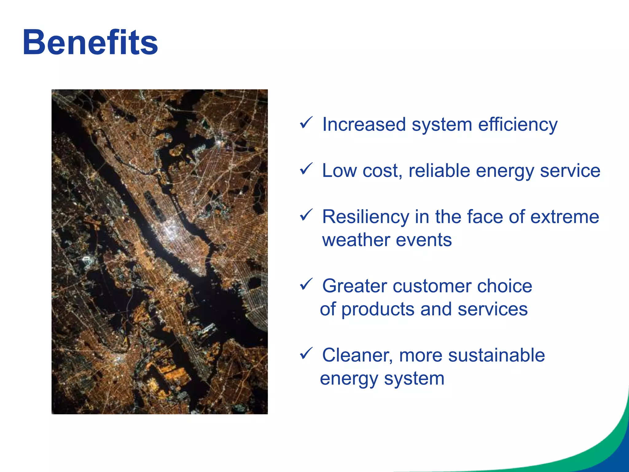 Benefits
 Increased system efficiency
 Low cost, reliable energy service
 Resiliency in the face of extreme
weather events
 Greater customer choice
of products and services
 Cleaner, more sustainable
energy system
 