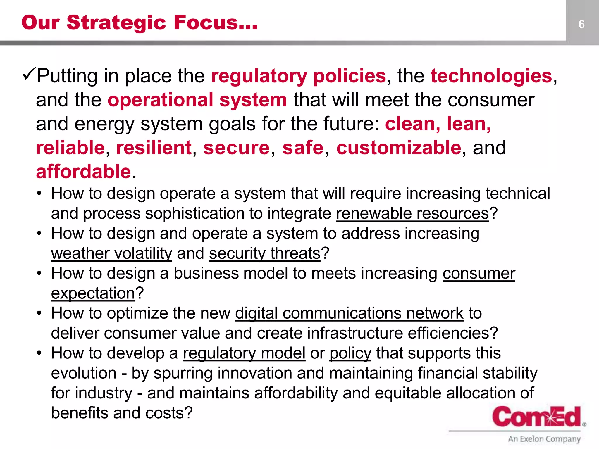 Our Strategic Focus…
Putting in place the regulatory policies, the technologies,
and the operational system that will meet the consumer
and energy system goals for the future: clean, lean,
reliable, resilient, secure, safe, customizable, and
affordable.
• How to design operate a system that will require increasing technical
and process sophistication to integrate renewable resources?
• How to design and operate a system to address increasing
weather volatility and security threats?
• How to design a business model to meets increasing consumer
expectation?
• How to optimize the new digital communications network to
deliver consumer value and create infrastructure efficiencies?
• How to develop a regulatory model or policy that supports this
evolution - by spurring innovation and maintaining financial stability
for industry - and maintains affordability and equitable allocation of
benefits and costs?
6
 